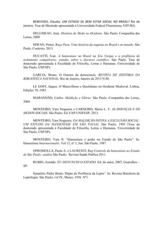 BENEVIDES, Claudia. UM ESTADO DE BEM ESTAR SOCIAL NO BRASIL? Rio de
Janeiro. Tese de Mestrado apresentada à Universidade Federal Fluminense, UFF/RJ).
DELUMEAU, Jean. História do Medo no Ocidente. São Paulo, Companhia das
Letras, 2009.
DIWAN, Pietra. Raça Pura. Uma história da eugenia no Brasil e no mundo. São
Paulo, Contexto, 2013.
DUCATTI, Ivan. A hanseníase no Brasil na Era Vargas e a profilaxia do
isolamento compulsório: estudos sobre o discurso científico. São Paulo. Tese de
doutorado apresentada à Faculdade de Filosofia, Letras e Humanas. Universidade de
São Paulo, USP/SP).
GARCIA, Bruno. O Outono da democracia. REVISTA DE HISTÓRIA DA
BIBLIOTECA NACIONAL, Rio de Janeiro, Janeiro de 2013 N.88.
LE GOFF, Jaques. O Maravilhoso e Quotidiano no Ocidente Medieval. Lisboa,
Edições 70, 1983.
MARANHÃO, Carlos. Maldição e Glória: São Paulo: Companhia das Letras,
2004
MONTEIRO, Yara Nogueira e CARNEIRO, Maria L. T. AS DOENÇAS E OS
MEDOS SOCIAIS. São Paulo: Ed. FAP-UNIFESP, 2013.
MONTEIRO, Yara Nogueira. DA MALDIÇÃO DIVINA A EXCLUSÃO SOCIAL:
UM ESTUDO DA HANSENÍASE EM SÃO PAULO. São Paulo, 1995 (Tese de
doutorado apresentada à Faculdade de Filosófia, Letras e Humanas. Universidade de
São Paulo, USP/SP).
MONTEIRO, Yara N. “Hanseníase e poder no Estado de São Paulo”. In:
Hanseníase Internacionalis. Vol 12, nº 1, Jun. São Paulo, 1987
OPROMOLLA, Paula A. e LAURENTI, Ruy Controle da hanseníase no Estado
de São Paulo: análise São Paulo. Revista Saúde Publica 2011.
RUBIO, Arnaldo. EU DENUNCIO O ESTADO. Ed. do autor, 2007, Guarulhos –
SP.
Sanatório Padre Bento. Depto de Profilaxia da Lepra”. In: Revista Brasileira de
Leprologia. São Paulo, vol IV, Março, 1936. Nº1.
 