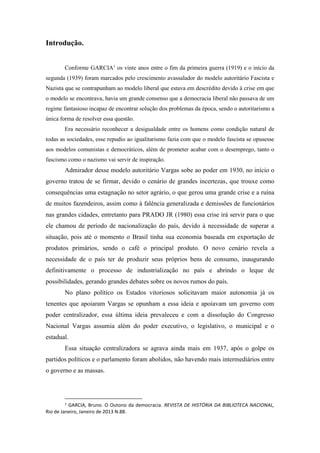 Introdução.
Conforme GARCIA1
os vinte anos entre o fim da primeira guerra (1919) e o início da
segunda (1939) foram marcados pelo crescimento avassalador do modelo autoritário Fascista e
Nazista que se contrapunham ao modelo liberal que estava em descrédito devido à crise em que
o modelo se encontrava, havia um grande consenso que a democracia liberal não passava de um
regime fantasioso incapaz de encontrar solução dos problemas da época, sendo o autoritarismo a
única forma de resolver essa questão.
Era necessário reconhecer a desigualdade entre os homens como condição natural de
todas as sociedades, esse repudio ao igualitarismo fazia com que o modelo fascista se opusesse
aos modelos comunistas e democráticos, além de prometer acabar com o desemprego, tanto o
fascismo como o nazismo vai servir de inspiração.
Admirador desse modelo autoritário Vargas sobe ao poder em 1930, no início o
governo tratou de se firmar, devido o cenário de grandes incertezas, que trouxe como
consequências uma estagnação no setor agrário, o que gerou uma grande crise e a ruína
de muitos fazendeiros, assim como à falência generalizada e demissões de funcionários
nas grandes cidades, entretanto para PRADO JR (1980) essa crise irá servir para o que
ele chamou de período de nacionalização do país, devido à necessidade de superar a
situação, pois até o momento o Brasil tinha sua economia baseada em exportação de
produtos primários, sendo o café o principal produto. O novo cenário revela a
necessidade de o país ter de produzir seus próprios bens de consumo, inaugurando
definitivamente o processo de industrialização no país e abrindo o leque de
possibilidades, gerando grandes debates sobre os novos rumos do país.
No plano político os Estados vitoriosos solicitavam maior autonomia já os
tenentes que apoiaram Vargas se opunham a essa ideia e apoiavam um governo com
poder centralizador, essa última ideia prevaleceu e com a dissolução do Congresso
Nacional Vargas assumia além do poder executivo, o legislativo, o municipal e o
estadual.
Essa situação centralizadora se agrava ainda mais em 1937, após o golpe os
partidos políticos e o parlamento foram abolidos, não havendo mais intermediários entre
o governo e as massas.
1
GARCIA, Bruno. O Outono da democracia. REVISTA DE HISTÓRIA DA BIBLIOTECA NACIONAL,
Rio de Janeiro, Janeiro de 2013 N.88.
 
