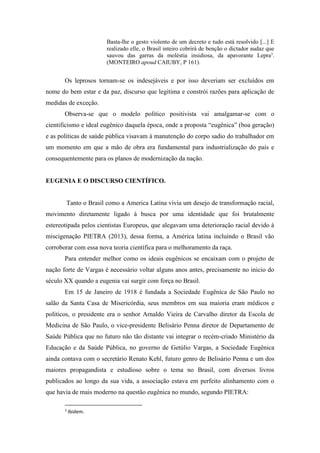 Basta-lhe o gesto violento de um decreto e tudo está resolvido [...] E
realizado elle, o Brasil inteiro cobrirá de benção o dictador audaz que
sauvou das garras da moléstia insidiosa, da apavorante Lepra3
.
(MONTEIRO apoud CAIUBY, P 161).
Os leprosos tornam-se os indesejáveis e por isso deveriam ser excluídos em
nome do bem estar e da paz, discurso que legitima e constrói razões para aplicação de
medidas de exceção.
Observa-se que o modelo político positivista vai amalgamar-se com o
cientificismo e ideal eugênico daquela época, onde a proposta “eugênica” (boa geração)
e as políticas de saúde pública visavam à manutenção do corpo sadio do trabalhador em
um momento em que a mão de obra era fundamental para industrialização do país e
consequentemente para os planos de modernização da nação.
EUGENIA E O DISCURSO CIENTÍFICO.
Tanto o Brasil como a America Latina vivia um desejo de transformação racial,
movimento diretamente ligado à busca por uma identidade que foi brutalmente
estereotipada pelos cientistas Europeus, que alegavam uma deterioração racial devido à
miscigenação PIETRA (2013), dessa forma, a América latina incluindo o Brasil vão
corroborar com essa nova teoria científica para o melhoramento da raça.
Para entender melhor como os ideais eugênicos se encaixam com o projeto de
nação forte de Vargas é necessário voltar alguns anos antes, precisamente no inicio do
século XX quando a eugenia vai surgir com força no Brasil.
Em 15 de Janeiro de 1918 é fundada a Sociedade Eugênica de São Paulo no
salão da Santa Casa de Misericórdia, seus membros em sua maioria eram médicos e
políticos, o presidente era o senhor Arnaldo Vieira de Carvalho diretor da Escola de
Medicina de São Paulo, o vice-presidente Belisário Penna diretor de Departamento de
Saúde Pública que no futuro não tão distante vai integrar o recém-criado Ministério da
Educação e da Saúde Pública, no governo de Getúlio Vargas, a Sociedade Eugênica
ainda contava com o secretário Renato Kehl, futuro genro de Belisário Penna e um dos
maiores propagandista e estudioso sobre o tema no Brasil, com diversos livros
publicados ao longo da sua vida, a associação estava em perfeito alinhamento com o
que havia de mais moderno na questão eugênica no mundo, segundo PIETRA:
3
Ibidem.
 