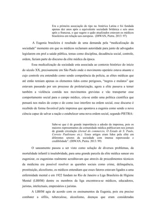 Era a primeira associação do tipo na América Latina e foi fundada
apenas dez anos após a equivalente sociedade britânica e seis anos
após a francesa, o que sugere o quão atualizados estavam os médicos
brasileiros em relação aos europeus. (DIWAN, Pietra. 2013: 97)
A Eugenia brasileira é resultado de uma demanda pela “medicalização da
sociedade” momento em que os médicos reclamam autoridade para junto de advogados
legislarem em prol a saúde pública, temas como disciplina, decadência social, controle,
ordem, faziam parte do discurso da elite médica da época.
Essa medicalização da sociedade esta associada ao contexto histórico do início
do século XX, precisamente em São Paulo onde o movimento operário estava atuante e
cujo controle era entendido como sendo competência da polícia, as elites médicas que
até então temiam apenas os elementos tidos como perigosos, “negros e mulatos” que
estavam passando por um processo de proletarização, agora a elite passava a temer
também a violência contida nos movimentos grevistas e vão transportar esse
comportamento social para o campo médico, cria-se então uma política científica que
pensará nos males do corpo e do como isso interfere na ordem social, esse discurso é
recebido de forma favorável pela imprensa que apontava a eugenia como sendo a nova
ciência capaz de salvar a nação e estabelecer uma nova ordem social, segundo PIETRA:
Sabe-se que é de grande importância a adesão da imprensa, pois os
maiores representantes da comunidade médica publicavam nos jornais
de grande circulação (Jornal do commercio, O Estado de S. Paulo,
Correio Paulistano etc.). Esses artigos eram lidos pela elite em
diferentes setores da sociedade com imensa repercussão e
credibilidade”. (DIWAN, Pietra. 2013: 99)
O saneamento passou a ser visto como solução de diversos problemas, da
mortalidade infantil à insalubridade, para uma grande parcela da elite médica sanear era
eugenizar, os eugenistas realmente acreditavam que através de procedimentos técnicos
da medicina era possível resolver as questões sociais como crime, delinquência,
prostituição, alcoolismo, os médicos entendiam que esses fatores estavam ligados a uma
enfermidade mental e em 1922 fundam no Rio de Janeiro a Liga Brasileira de Higiene
Mental (LBHM) dentre os membros da liga encontrava-se médicos, educadores,
juristas, intelectuais, empresários e juristas.
A LBHM agia de acordo com os ensinamentos da Eugenia, pois era preciso
combater a sífilis, tuberculose, alcoolismo, doenças que eram consideradas
 