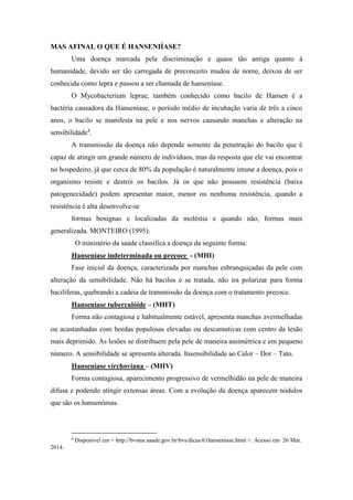 MAS AFINAL O QUE É HANSENIÍASE?
Uma doença marcada pela discriminação e quase tão antiga quanto à
humanidade, devido ser tão carregada de preconceito mudou de nome, deixou de ser
conhecida como lepra e passou a ser chamada de hanseníase.
O Mycobacterium leprae, também conhecido como bacilo de Hansen é a
bactéria causadora da Hanseníase, o período médio de incubação varia de três a cinco
anos, o bacilo se manifesta na pele e nos nervos causando manchas e alteração na
sensibilidade4
.
A transmissão da doença não depende somente da penetração do bacilo que é
capaz de atingir um grande número de indivíduos, mas da resposta que ele vai encontrar
no hospedeiro, já que cerca de 80% da população é naturalmente imune a doença, pois o
organismo resiste e destrói os bacilos. Já os que não possuem resistência (baixa
patogenecidade) podem apresentar maior, menor ou nenhuma resistência, quando a
resistência é alta desenvolve-se
formas benignas e localizadas da moléstia e quando não, formas mais
generalizada. MONTEIRO (1995).
O ministério da saúde classifica a doença da seguinte forma:
Hanseníase indeterminada ou precoce - (MHI)
Fase inicial da doença, caracterizada por manchas esbranquiçadas da pele com
alteração da sensibilidade. Não há bacilos e se tratada, não ira polarizar para forma
bacilíferas, quebrando a cadeia de transmissão da doença com o tratamento precoce.
Hanseníase tuberculóide – (MHT)
Forma não contagiosa e habitualmente estável, apresenta manchas avermelhadas
ou acastanhadas com bordas populosas elevadas ou descamativas com centro da lesão
mais deprimido. As lesões se distribuem pela pele de maneira assimétrica e em pequeno
número. A sensibilidade se apresenta alterada. Insensibilidade ao Calor – Dor – Tato.
Hanseníase virchoviana – (MHV)
Forma contagiosa, aparecimento progressivo de vermelhidão na pele de maneira
difusa e podendo atingir extensas áreas. Com a evolução da doença aparecem nódulos
que são os hansenômas.
4
Disponível em < http://bvsms.saude.gov.br/bvs/dicas/61hanseniase.html >. Acesso em 26 Mar.
2014.
 