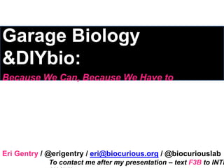 Garage Biology
&DIYbio:
Because We Can, Because We Have to




Eri Gentry / @erigentry / eri@biocurious.org / @biocuriouslab
             To contact me after my presentation – text F3B to INTR
 