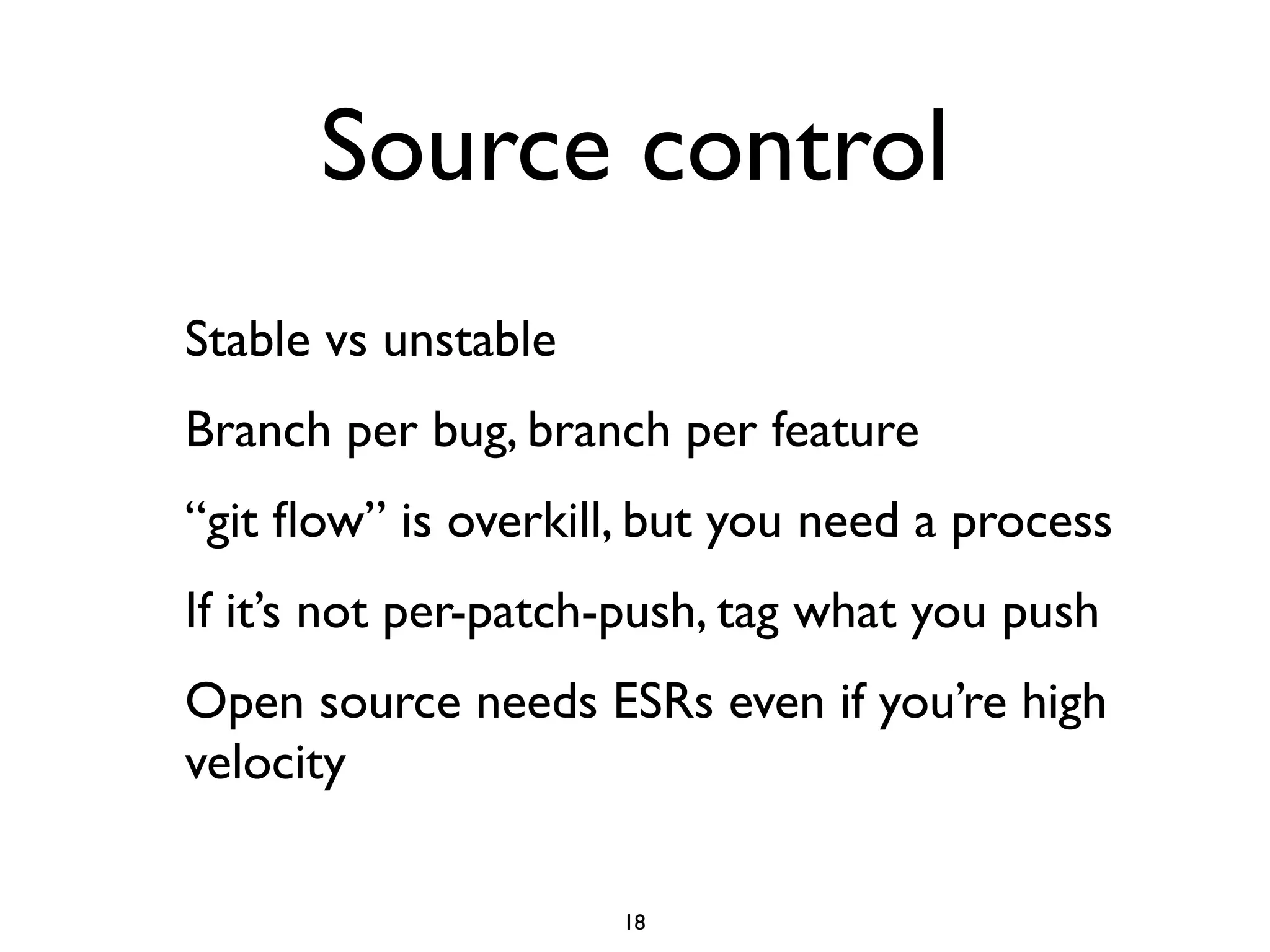 Source control
Stable vs unstable
Branch per bug, branch per feature
“git ﬂow” is overkill, but you need a process
If it’s not per-patch-push, tag what you push
Open source needs ESRs even if you’re high
velocity

                     18
 