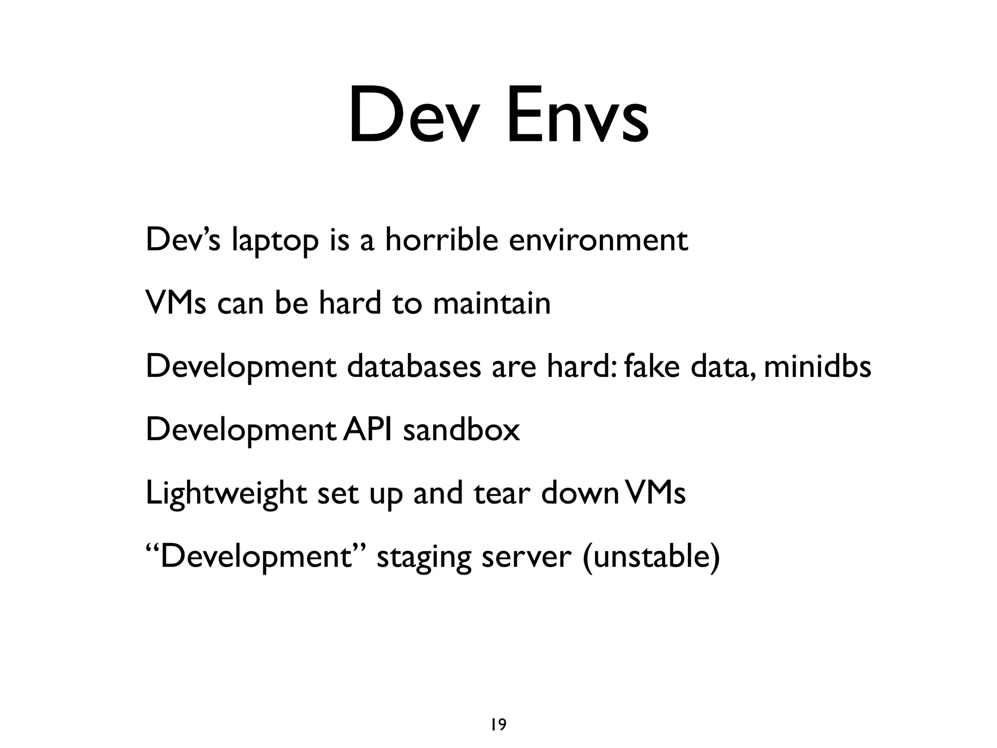 Dev Envs
Dev’s laptop is a horrible environment
VMs can be hard to maintain
Development databases are hard: fake data, minidbs
Development API sandbox
Lightweight set up and tear down VMs
“Development” staging server (unstable)



                        19
 