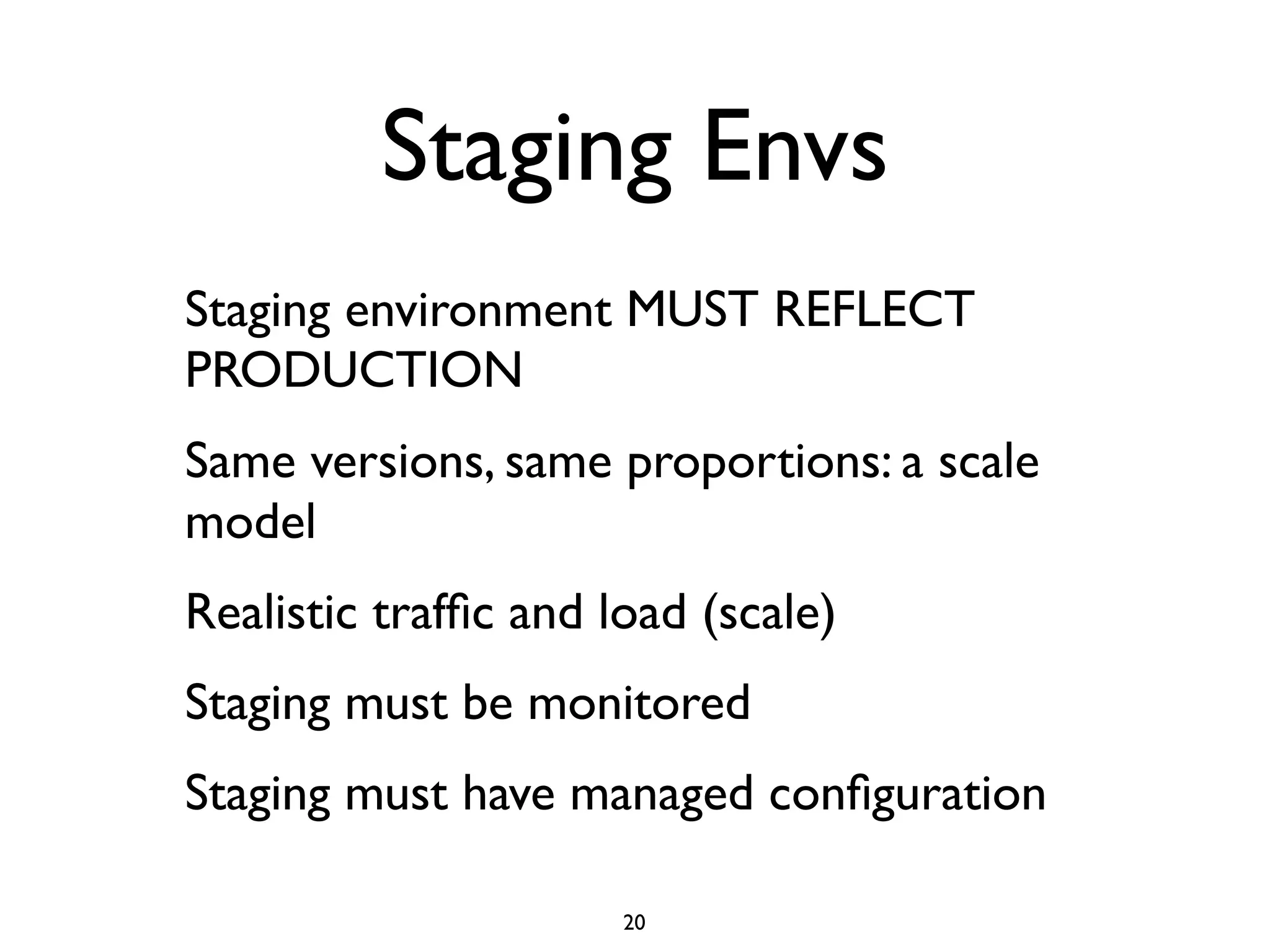 Staging Envs
Staging environment MUST REFLECT
PRODUCTION
Same versions, same proportions: a scale
model
Realistic trafﬁc and load (scale)
Staging must be monitored
Staging must have managed conﬁguration

                      20
 