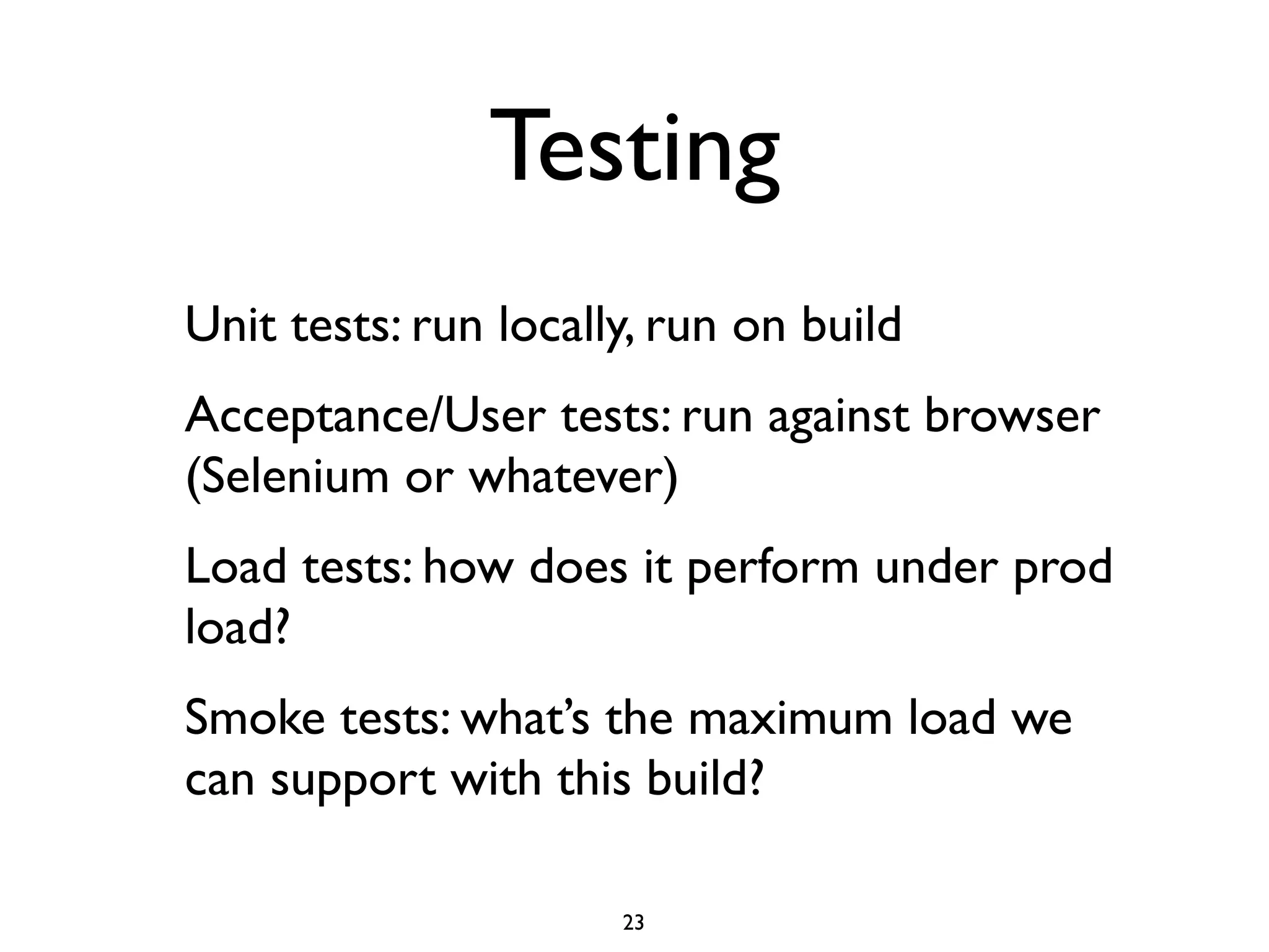 Testing
Unit tests: run locally, run on build
Acceptance/User tests: run against browser
(Selenium or whatever)
Load tests: how does it perform under prod
load?
Smoke tests: what’s the maximum load we
can support with this build?

                      23
 