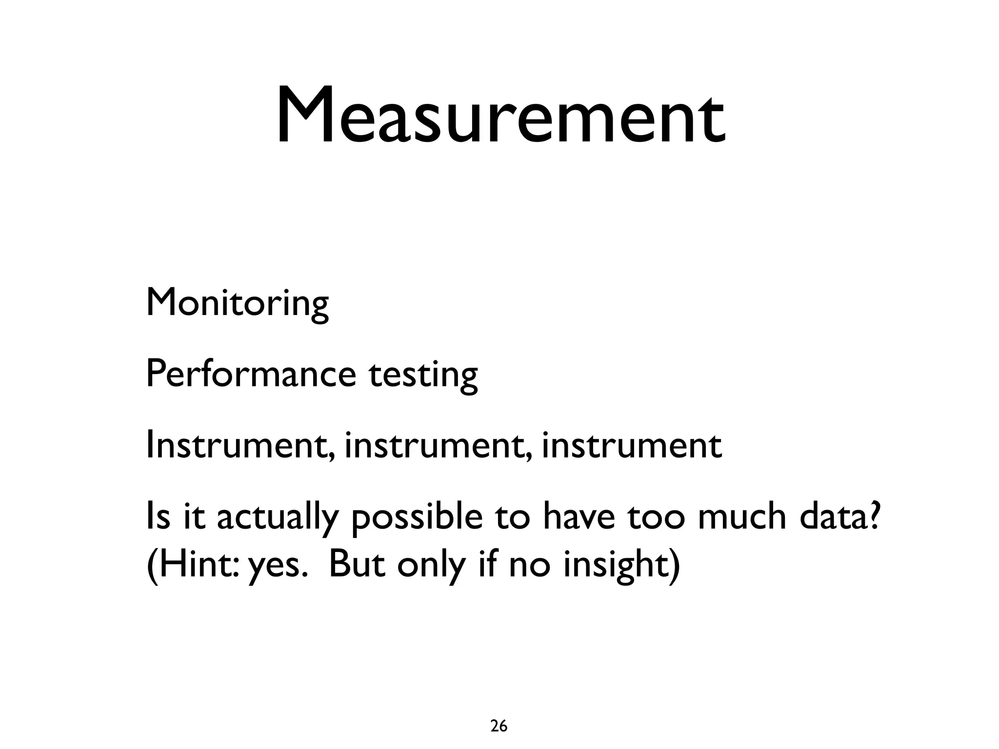 Measurement

Monitoring
Performance testing
Instrument, instrument, instrument
Is it actually possible to have too much data?
(Hint: yes. But only if no insight)


                      26
 