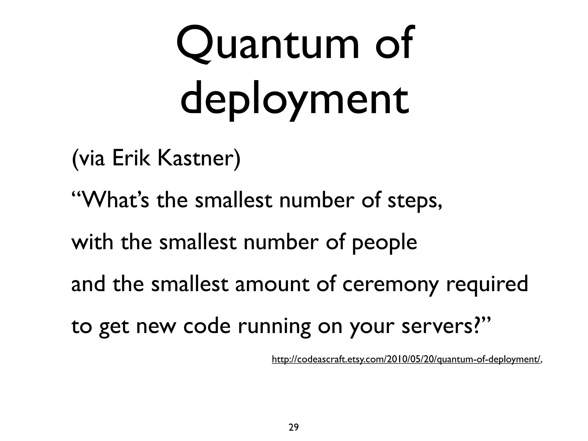 Quantum of
          deployment
(via Erik Kastner)
“What’s the smallest number of steps,
with the smallest number of people
and the smallest amount of ceremony required
to get new code running on your servers?”
                     http://codeascraft.etsy.com/2010/05/20/quantum-of-deployment/,




                        29
 