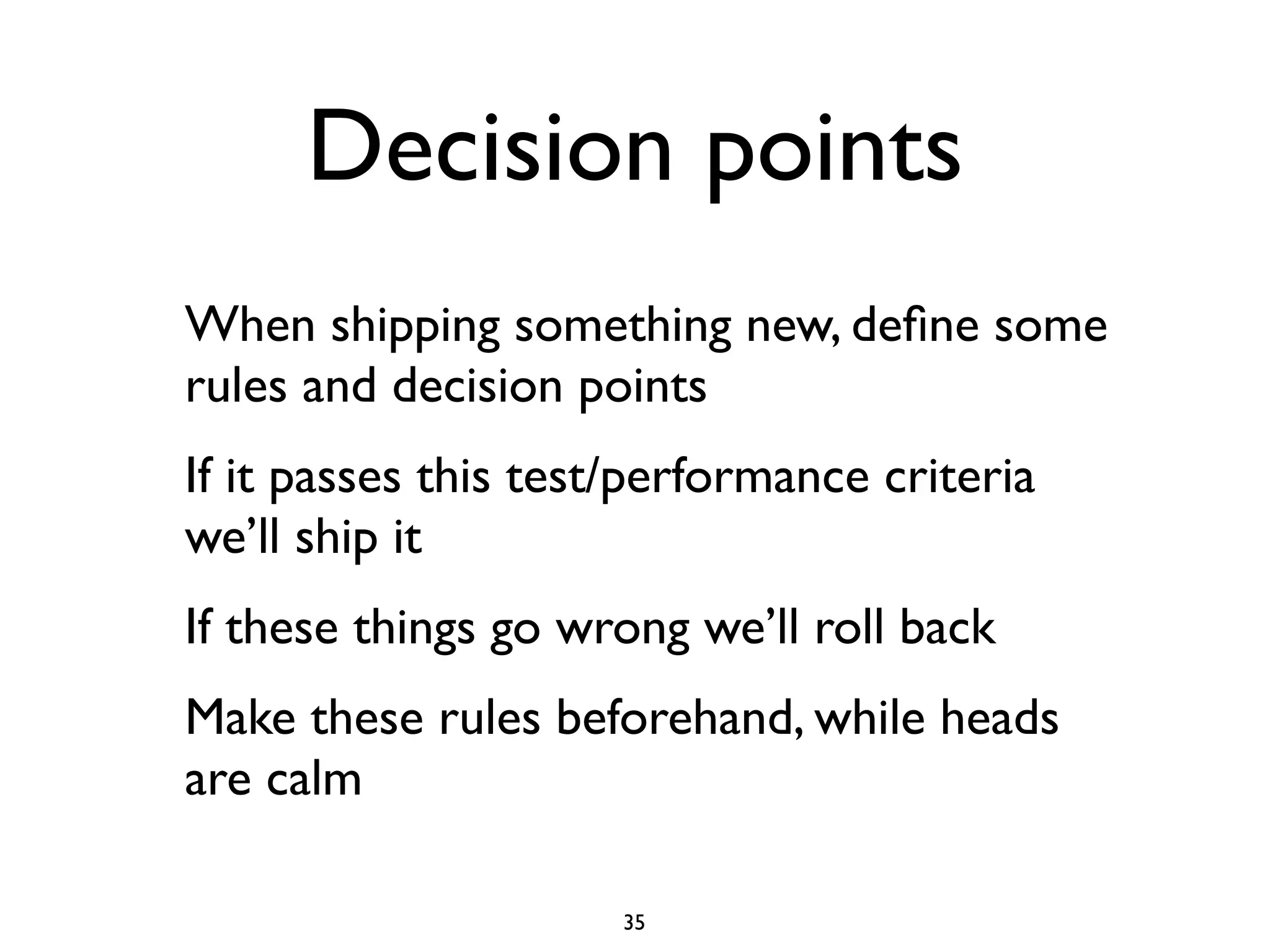 Decision points
When shipping something new, deﬁne some
rules and decision points
If it passes this test/performance criteria
we’ll ship it
If these things go wrong we’ll roll back
Make these rules beforehand, while heads
are calm

                      35
 