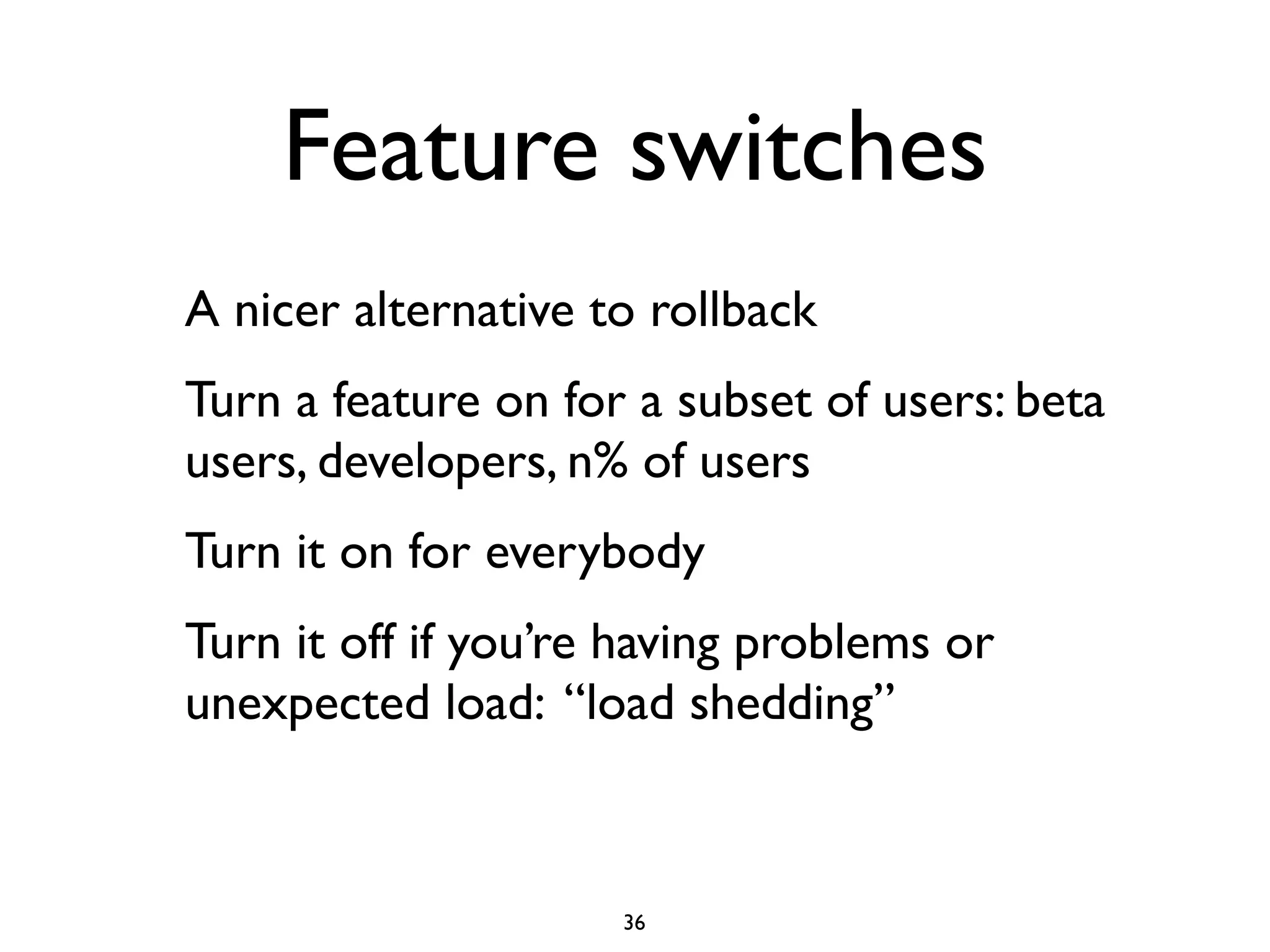 Feature switches
A nicer alternative to rollback
Turn a feature on for a subset of users: beta
users, developers, n% of users
Turn it on for everybody
Turn it off if you’re having problems or
unexpected load: “load shedding”



                     36
 