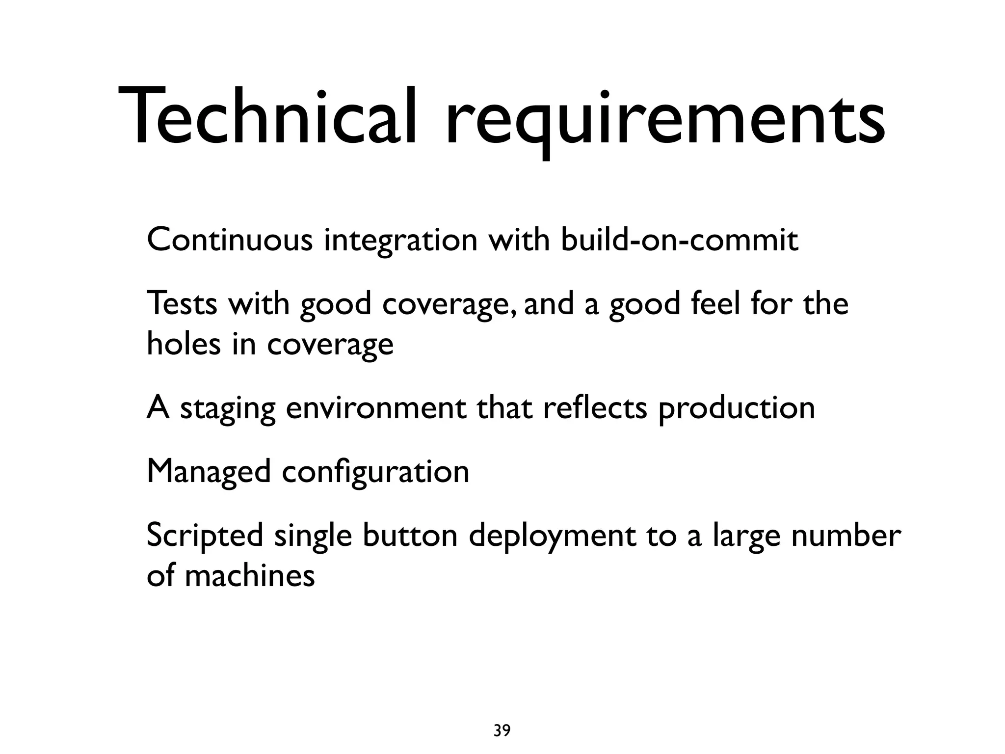 Technical requirements
Continuous integration with build-on-commit
Tests with good coverage, and a good feel for the
holes in coverage
A staging environment that reﬂects production
Managed conﬁguration
Scripted single button deployment to a large number
of machines



                        39
 
