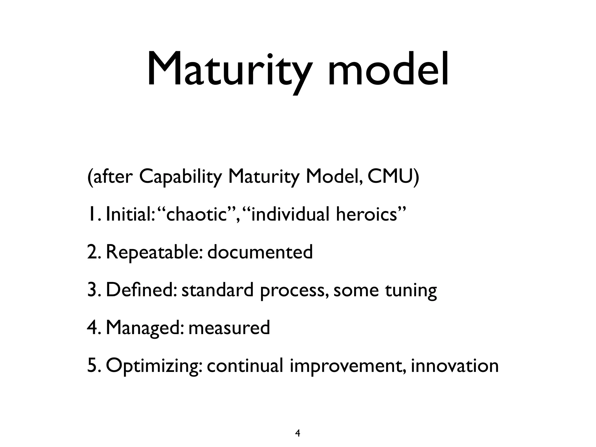 Maturity model

(after Capability Maturity Model, CMU)
1. Initial: “chaotic”, “individual heroics”
2. Repeatable: documented
3. Deﬁned: standard process, some tuning
4. Managed: measured
5. Optimizing: continual improvement, innovation


                            4
 