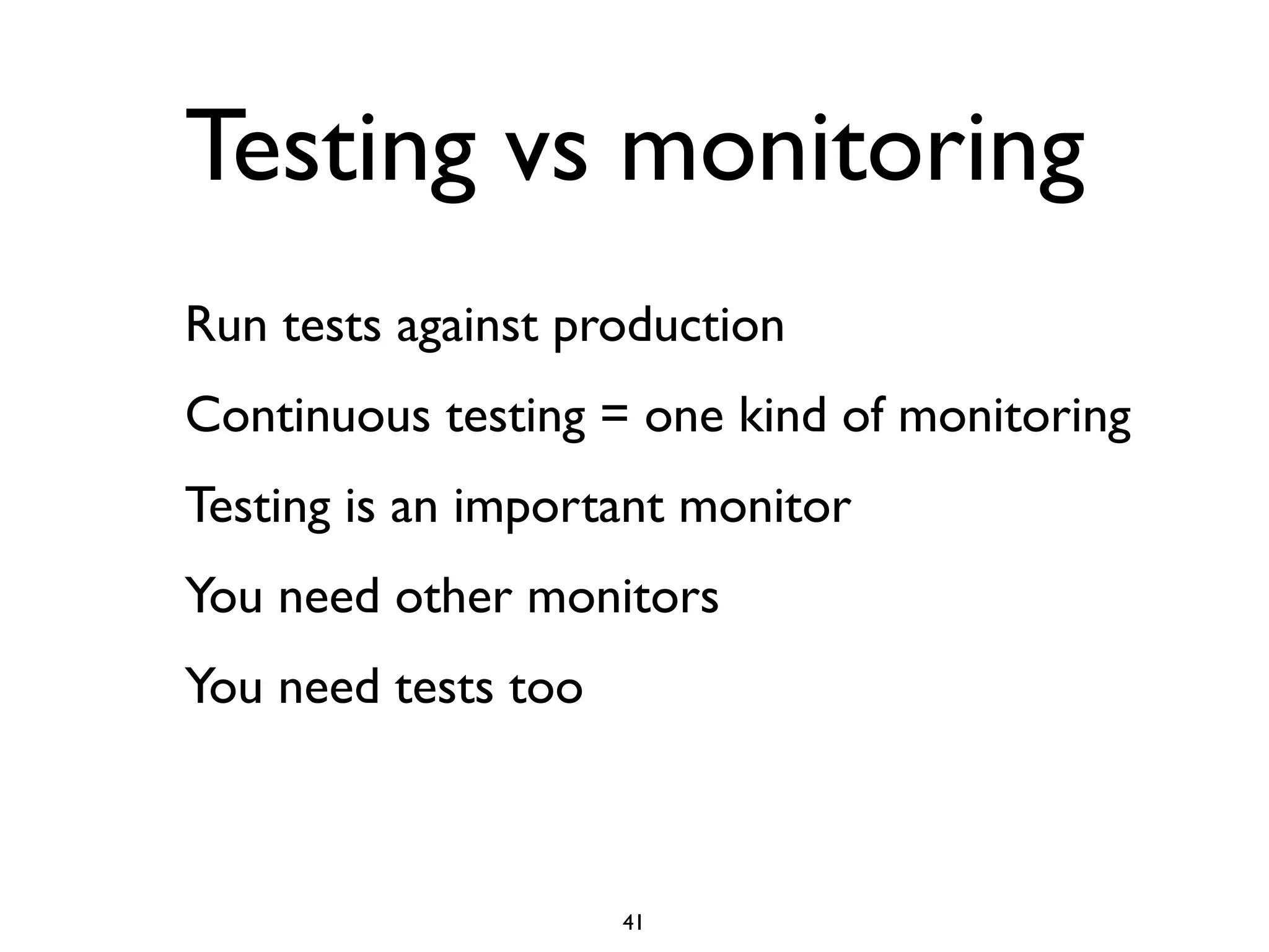 Testing vs monitoring
Run tests against production
Continuous testing = one kind of monitoring
Testing is an important monitor
You need other monitors
You need tests too



                     41
 