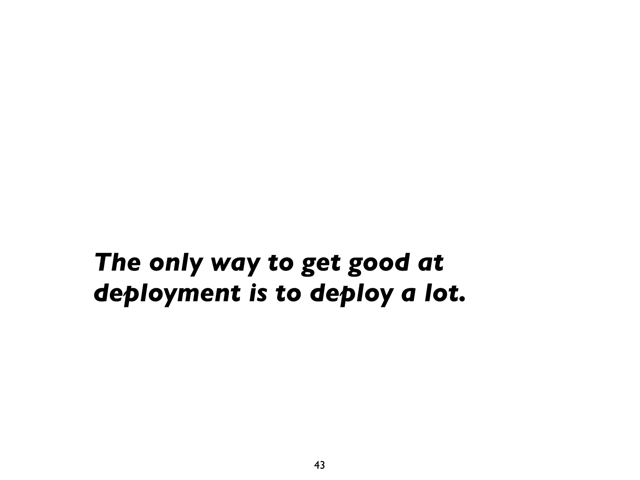 The only way to get good at
deployment is to deploy a lot.




                 43
 