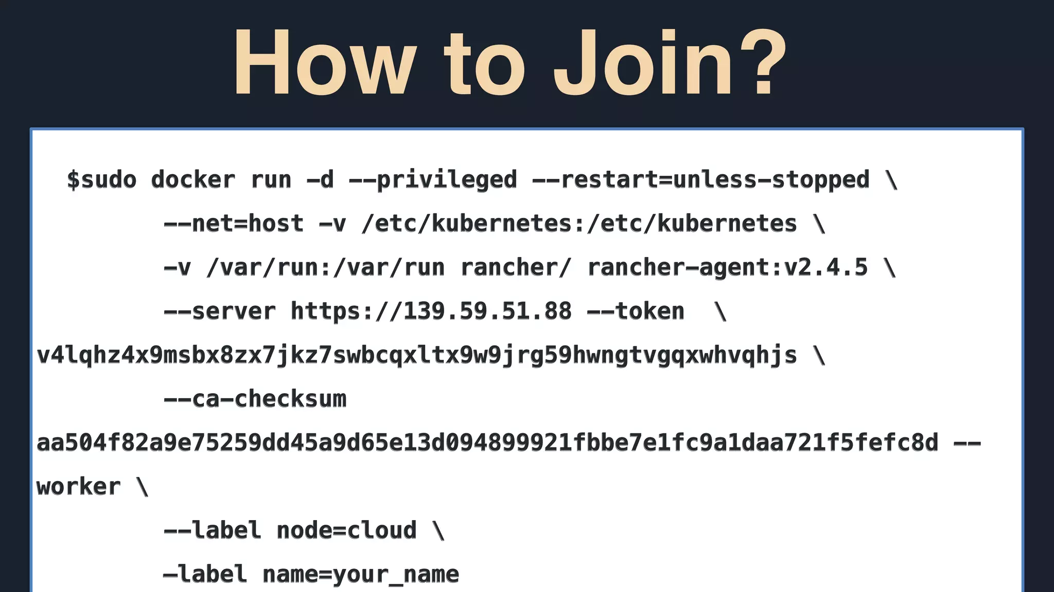 How to Join?
$sudo docker run -d --privileged --restart=unless-stopped 
--net=host -v /etc/kubernetes:/etc/kubernetes 
-v /var/run:/var/run rancher/ rancher-agent:v2.4.5 
--server https://139.59.51.88 --token 
v4lqhz4x9msbx8zx7jkz7swbcqxltx9w9jrg59hwngtvgqxwhvqhjs 
--ca-checksum
aa504f82a9e75259dd45a9d65e13d094899921fbbe7e1fc9a1daa721f5fefc8d --
worker 
--label node=cloud 
—label name=your_name