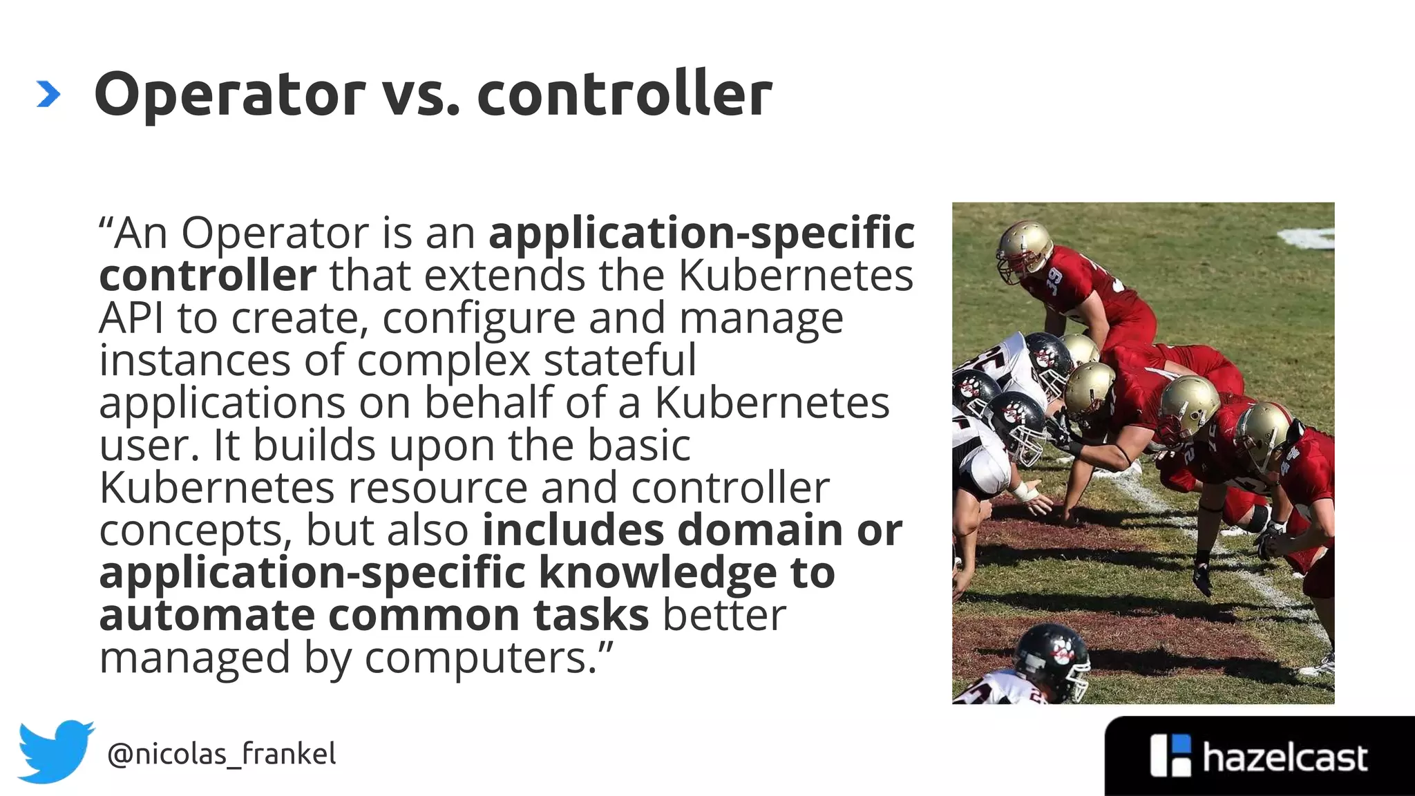 @nicolas_frankel
“An Operator is an application-specific
controller that extends the Kubernetes
API to create, configure and manage
instances of complex stateful
applications on behalf of a Kubernetes
user. It builds upon the basic
Kubernetes resource and controller
concepts, but also includes domain or
application-specific knowledge to
automate common tasks better
managed by computers.”
Operator vs. controller
 