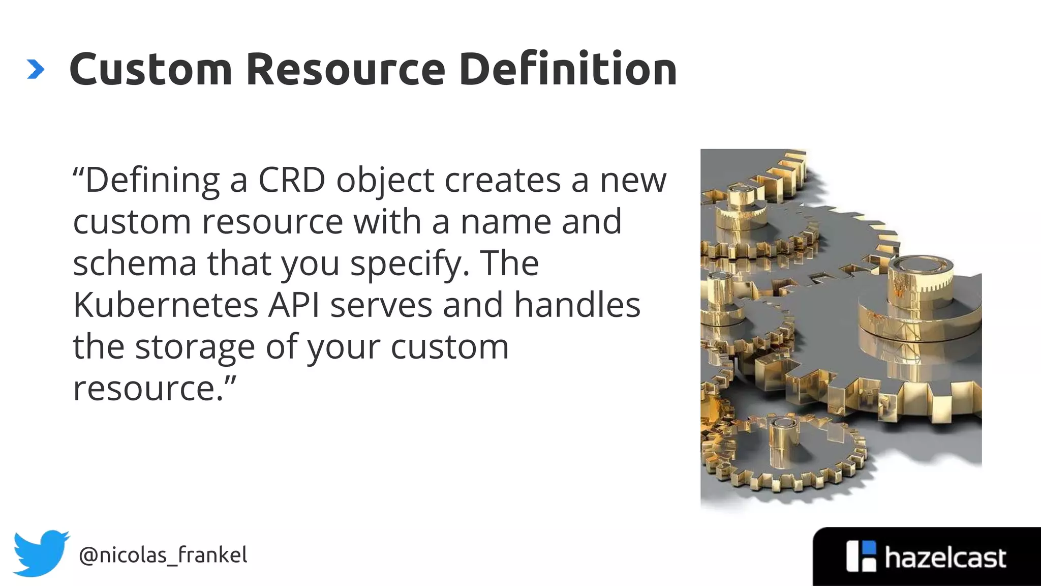 @nicolas_frankel
“Defining a CRD object creates a new
custom resource with a name and
schema that you specify. The
Kubernetes API serves and handles
the storage of your custom
resource.”
Custom Resource Definition
 
