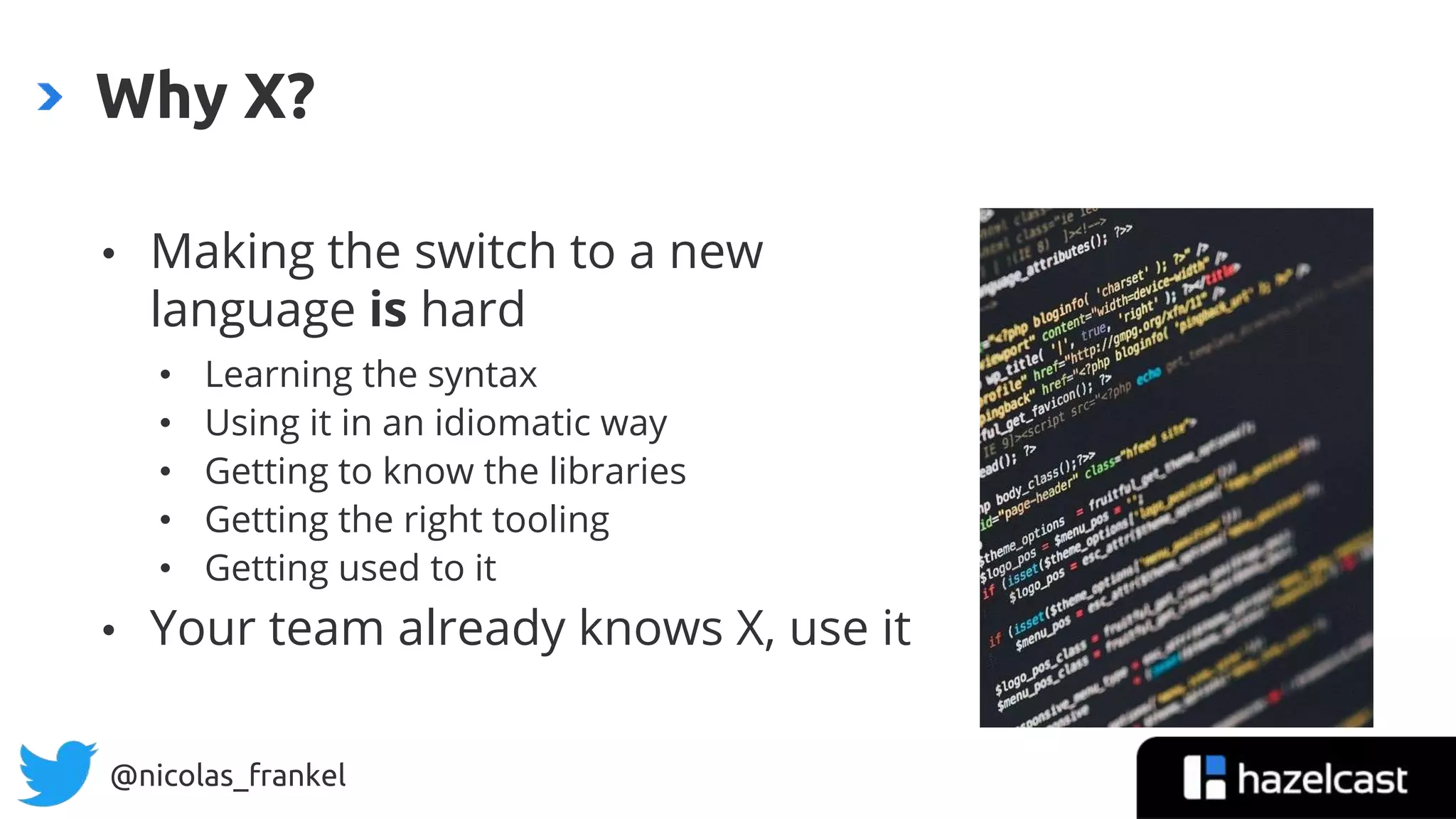 @nicolas_frankel
• Making the switch to a new
language is hard
• Learning the syntax
• Using it in an idiomatic way
• Getting to know the libraries
• Getting the right tooling
• Getting used to it
• Your team already knows X, use it
Why X?
 