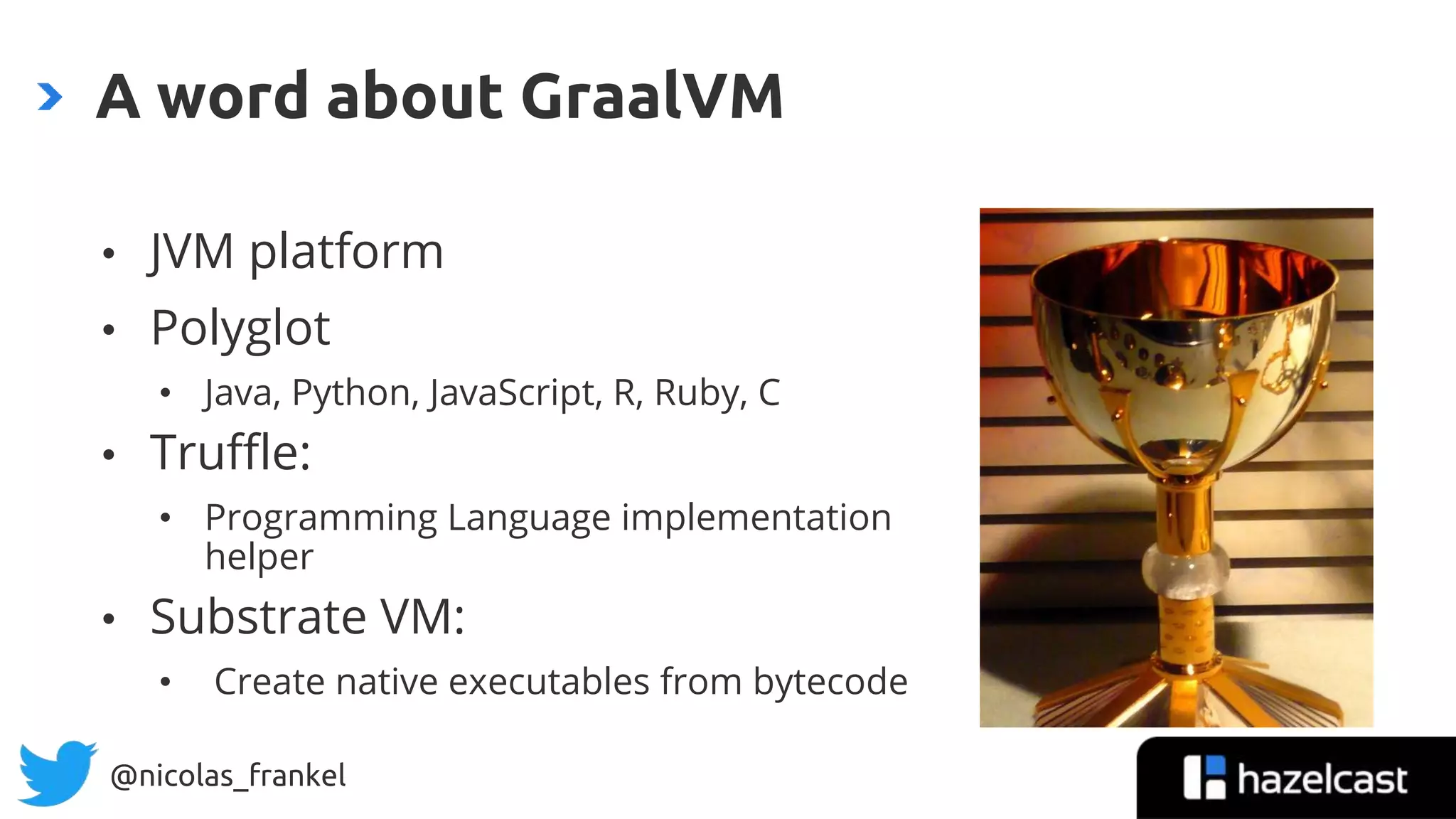 @nicolas_frankel
A word about GraalVM
• JVM platform
• Polyglot
• Java, Python, JavaScript, R, Ruby, C
• Truffle:
• Programming Language implementation
helper
• Substrate VM:
• Create native executables from bytecode
 