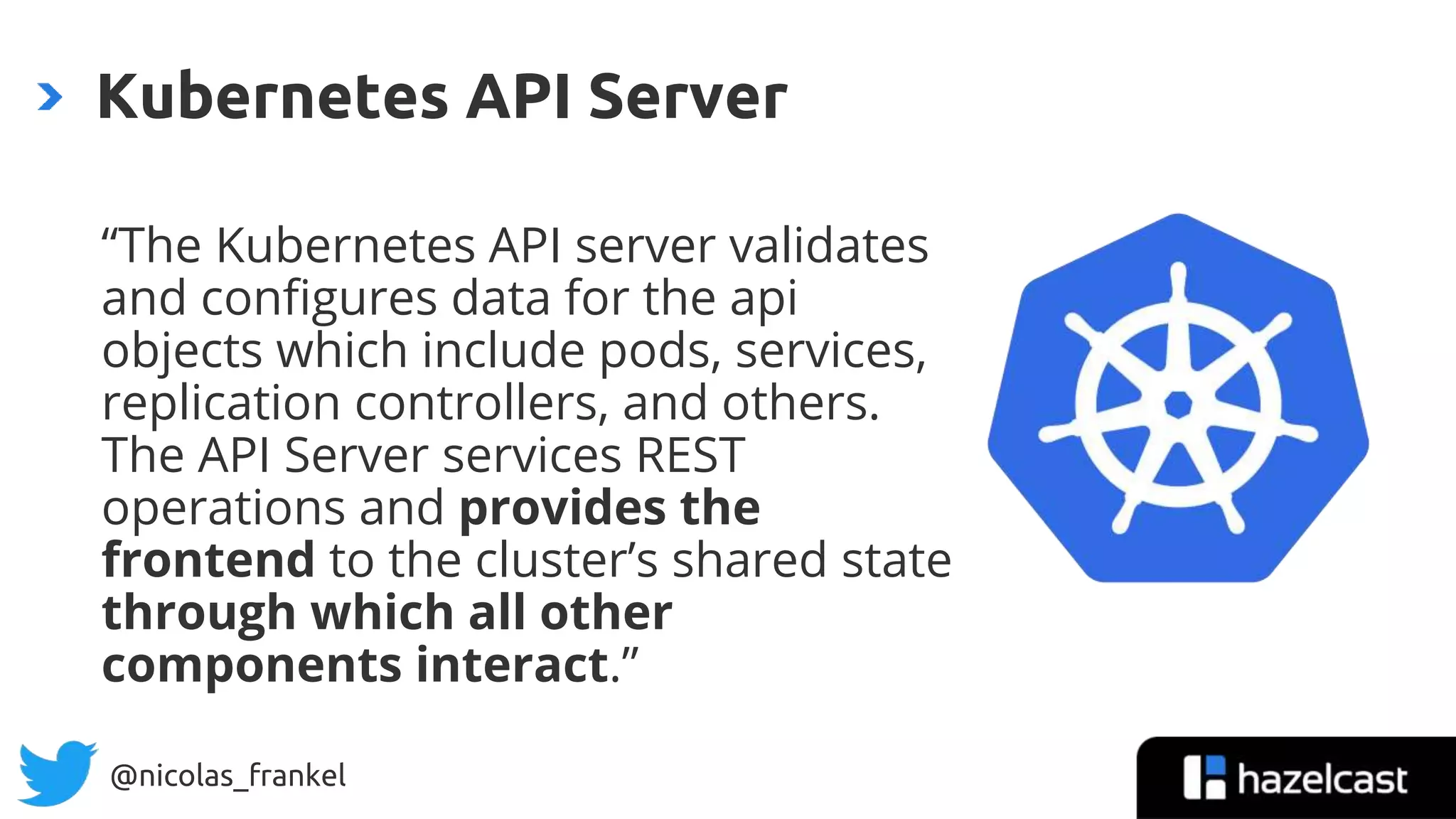 @nicolas_frankel
“The Kubernetes API server validates
and configures data for the api
objects which include pods, services,
replication controllers, and others.
The API Server services REST
operations and provides the
frontend to the cluster’s shared state
through which all other
components interact.”
Kubernetes API Server
 