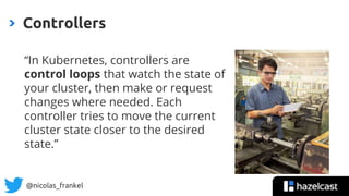 @nicolas_frankel
“In Kubernetes, controllers are
control loops that watch the state of
your cluster, then make or request
changes where needed. Each
controller tries to move the current
cluster state closer to the desired
state.”
Controllers
 