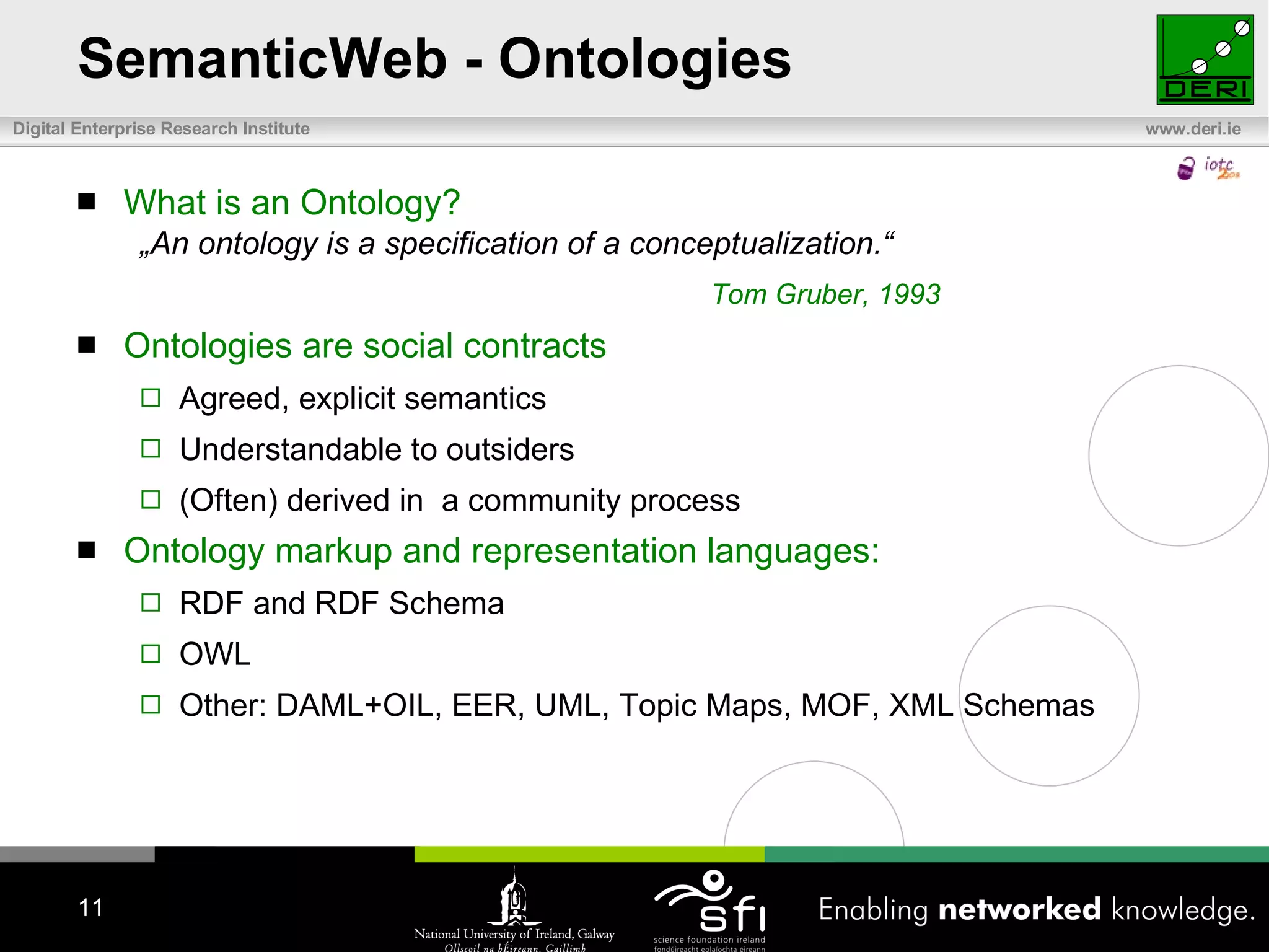 SemanticWeb - Ontologies What is an Ontology? „ An ontology is a specification of a conceptualization.“ Tom Gruber, 1993 Ontologies are social contracts Agreed, explicit semantics Understandable to outsiders (Often) derived in  a community process Ontology markup and representation languages: RDF and RDF Schema OWL Other: DAML+OIL, EER, UML, Topic Maps, MOF, XML Schemas 