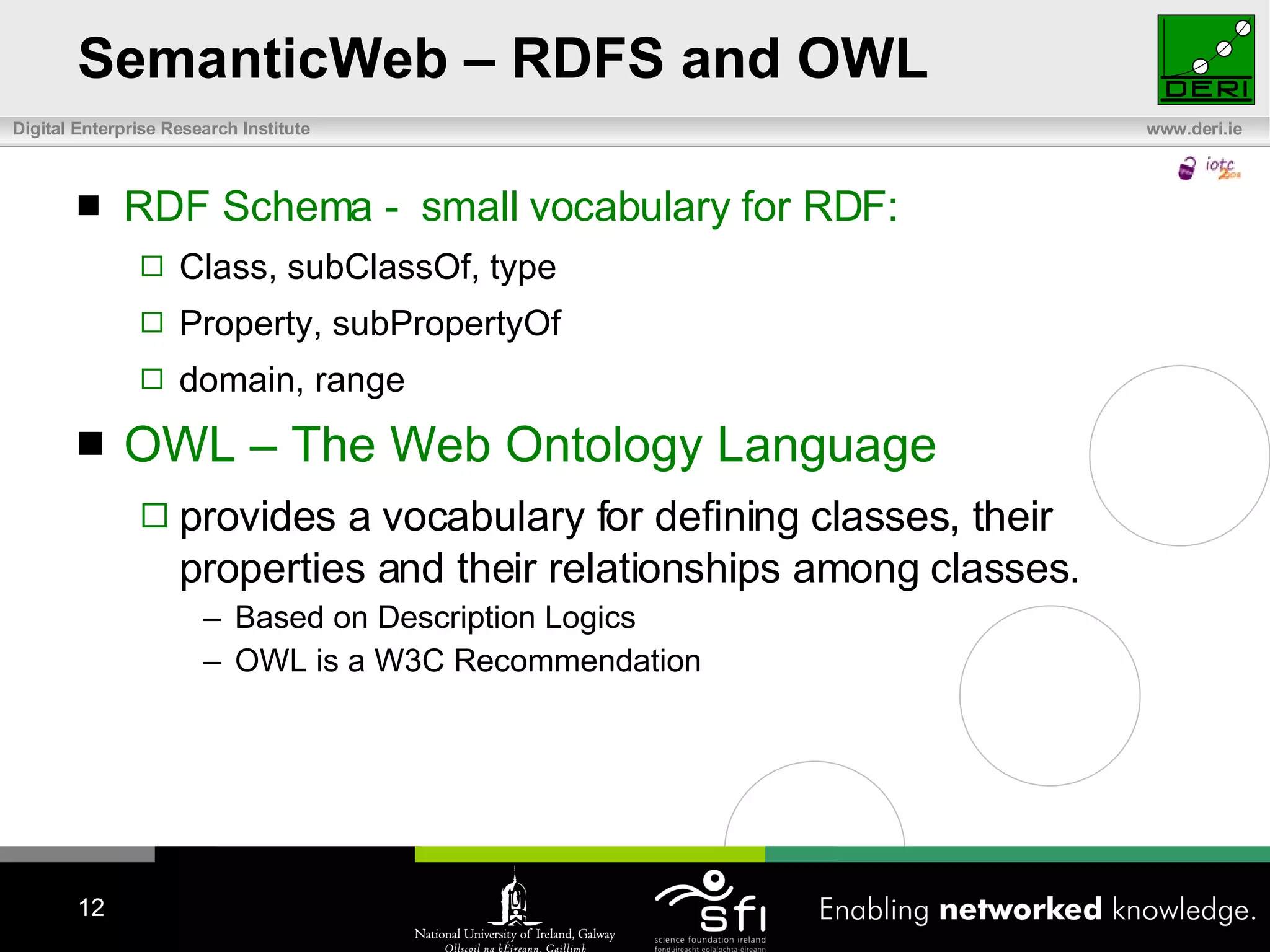 SemanticWeb – RDFS and OWL RDF Schema -  small vocabulary for RDF:  Class, subClassOf, type Property, subPropertyOf domain, range OWL – The Web Ontology Language provides a vocabulary for defining classes, their properties and their relationships among classes. Based on Description Logics OWL is a W3C Recommendation 