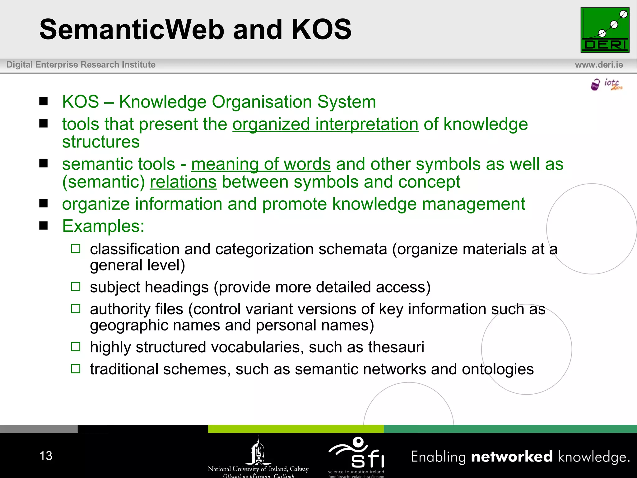 SemanticWeb and KOS KOS – Knowledge Organisation System tools that present the  organized interpretation  of knowledge structures semantic tools -  meaning of words  and other symbols as well as (semantic)  relations  between symbols and concept  organize information and promote knowledge management Examples: classification and categorization schemata (organize materials at a general level) subject headings (provide more detailed access) authority files (control variant versions of key information such as geographic names and personal names) highly structured vocabularies, such as thesauri traditional schemes, such as semantic networks and ontologies 
