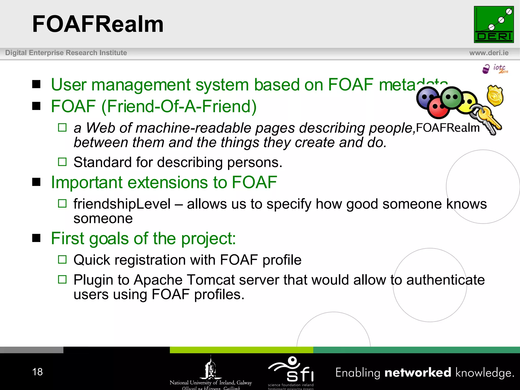 FOAFRealm  User management system based on FOAF metadata. FOAF (Friend-Of-A-Friend) a Web of machine-readable pages describing people, the links between them and the things they create and do. Standard for describing persons. Important extensions to FOAF friendshipLevel – allows us to specify how good someone knows someone First goals of the project: Quick registration with FOAF profile Plugin to Apache Tomcat server that would allow to authenticate users using FOAF profiles. 