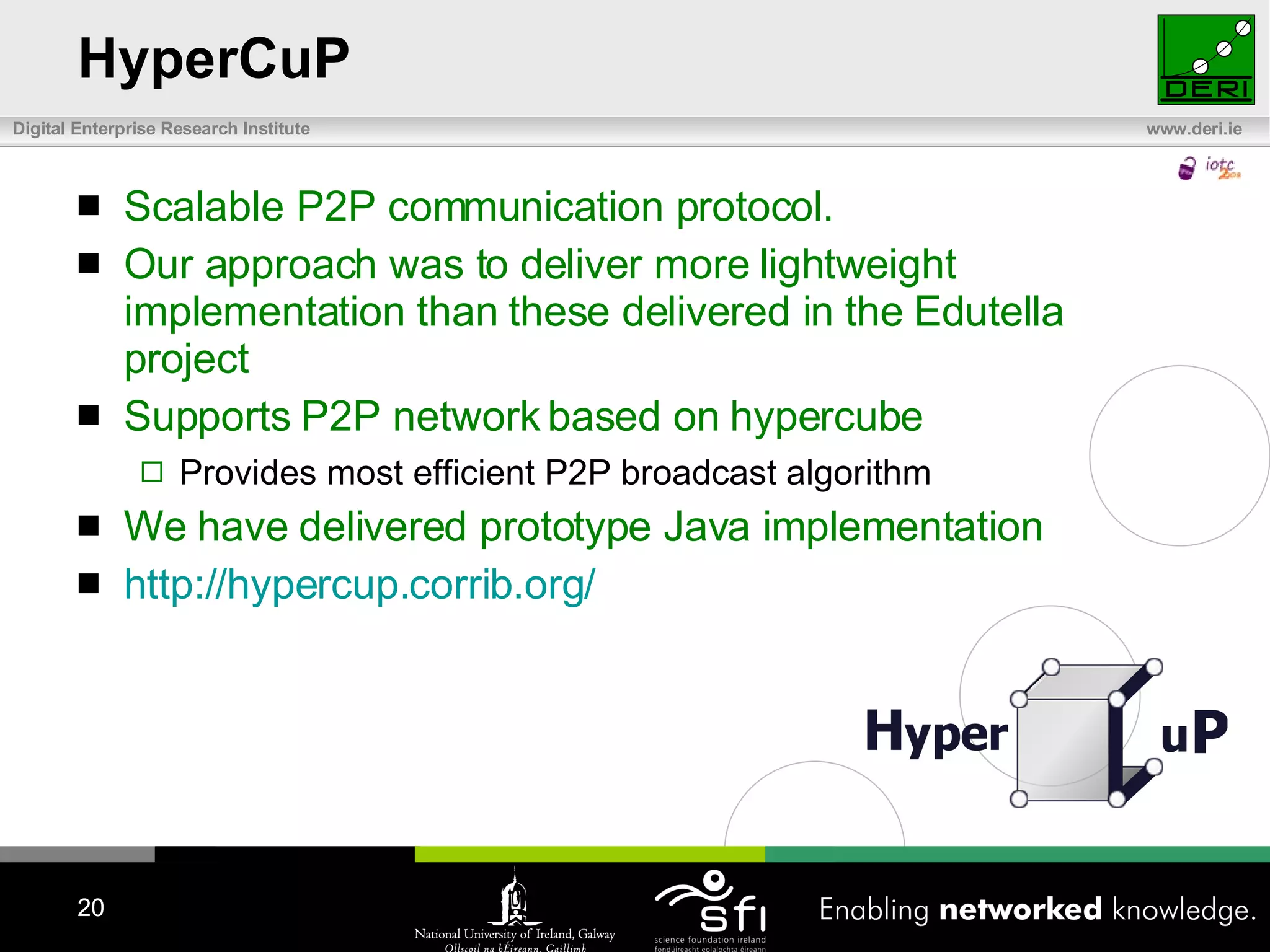 HyperCuP Scalable P2P communication protocol.  Our approach was to deliver more lightweight implementation than these delivered in the Edutella project Supports P2P network based on hypercube Provides most efficient P2P broadcast algorithm We have delivered prototype Java implementation http:// hypercup.corrib.org /   