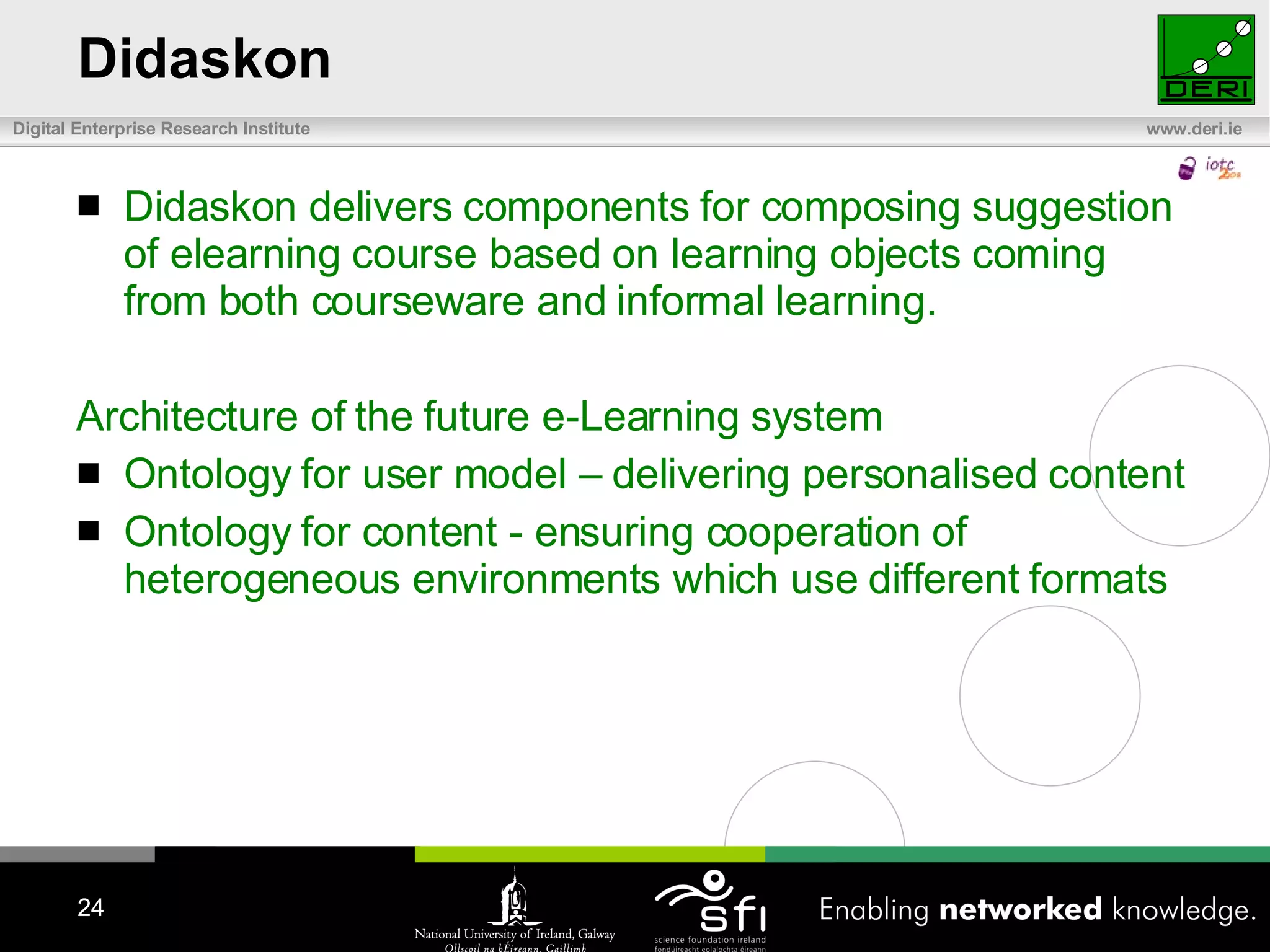 Didaskon Didaskon delivers components for composing suggestion of elearning course based on learning objects coming from both courseware and informal learning. Architecture of the future e-Learning system Ontology for user model – delivering personalised content Ontology for content - ensuring cooperation of heterogeneous environments which use different formats 