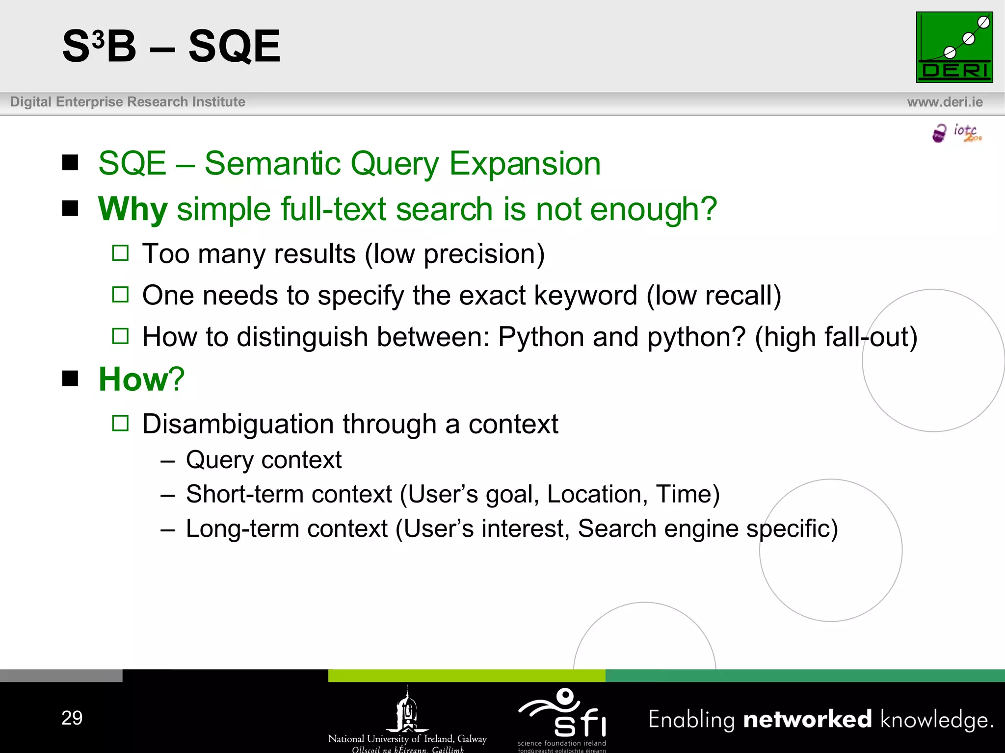 S 3 B – SQE SQE – Semantic Query Expansion Why  simple full-text search is not enough? Too many results (low precision) One needs to specify the exact keyword (low recall) How to distinguish between: Python and python? (high fall-out) How ?  Disambiguation through a context Query context Short-term context  ( User’s goal ,  Location ,  Time ) Long-term context  ( User’s interest ,  Search engine specific ) 