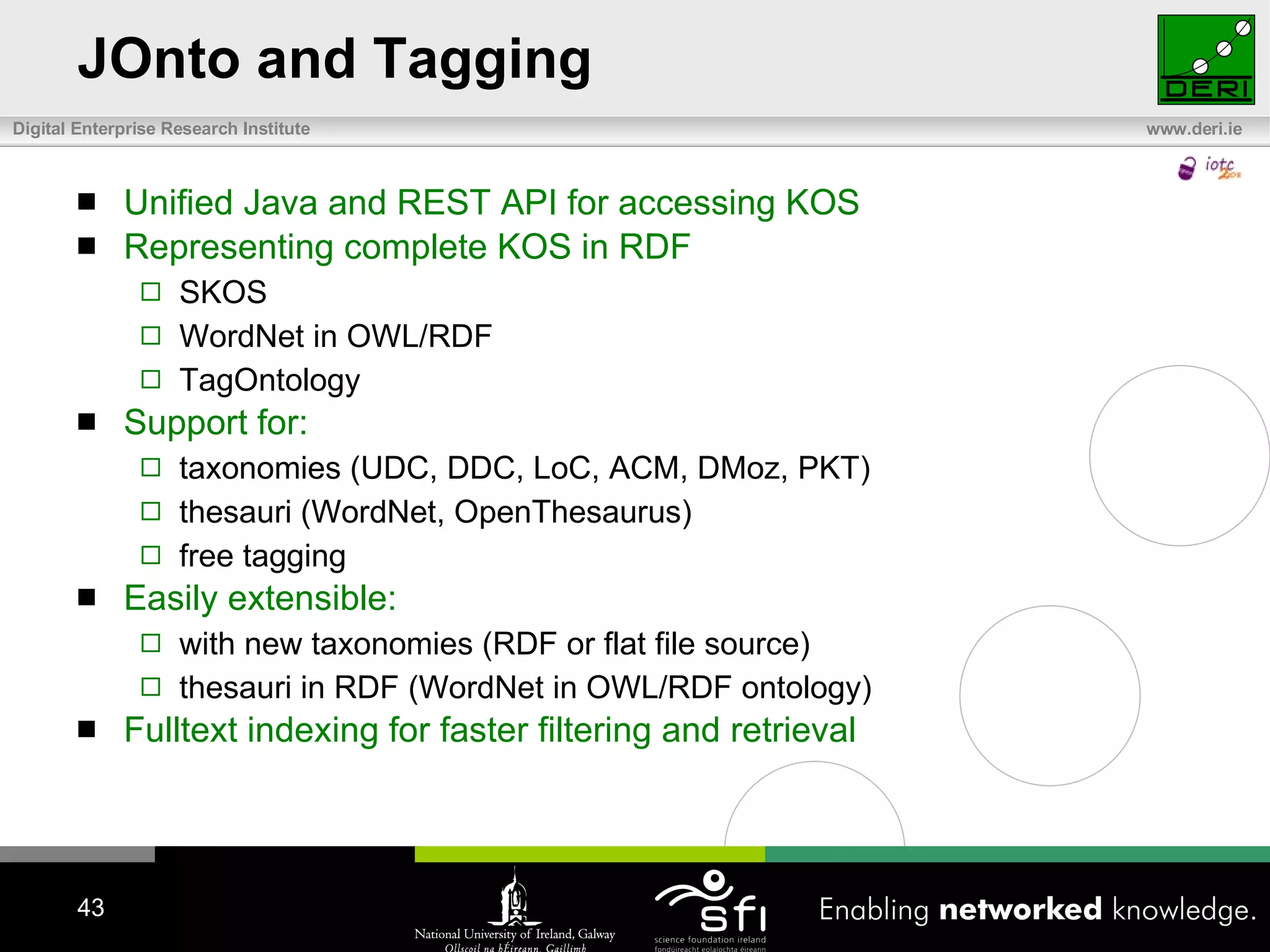 JOnto and Tagging Unified Java and REST API for accessing KOS Representing complete KOS in RDF SKOS WordNet in OWL/RDF TagOntology  Support for: taxonomies (UDC, DDC, LoC, ACM, DMoz, PKT) thesauri (WordNet, OpenThesaurus) free tagging Easily extensible:  with new taxonomies (RDF or flat file source) thesauri in RDF (WordNet in OWL/RDF ontology) Fulltext indexing for faster filtering and retrieval 