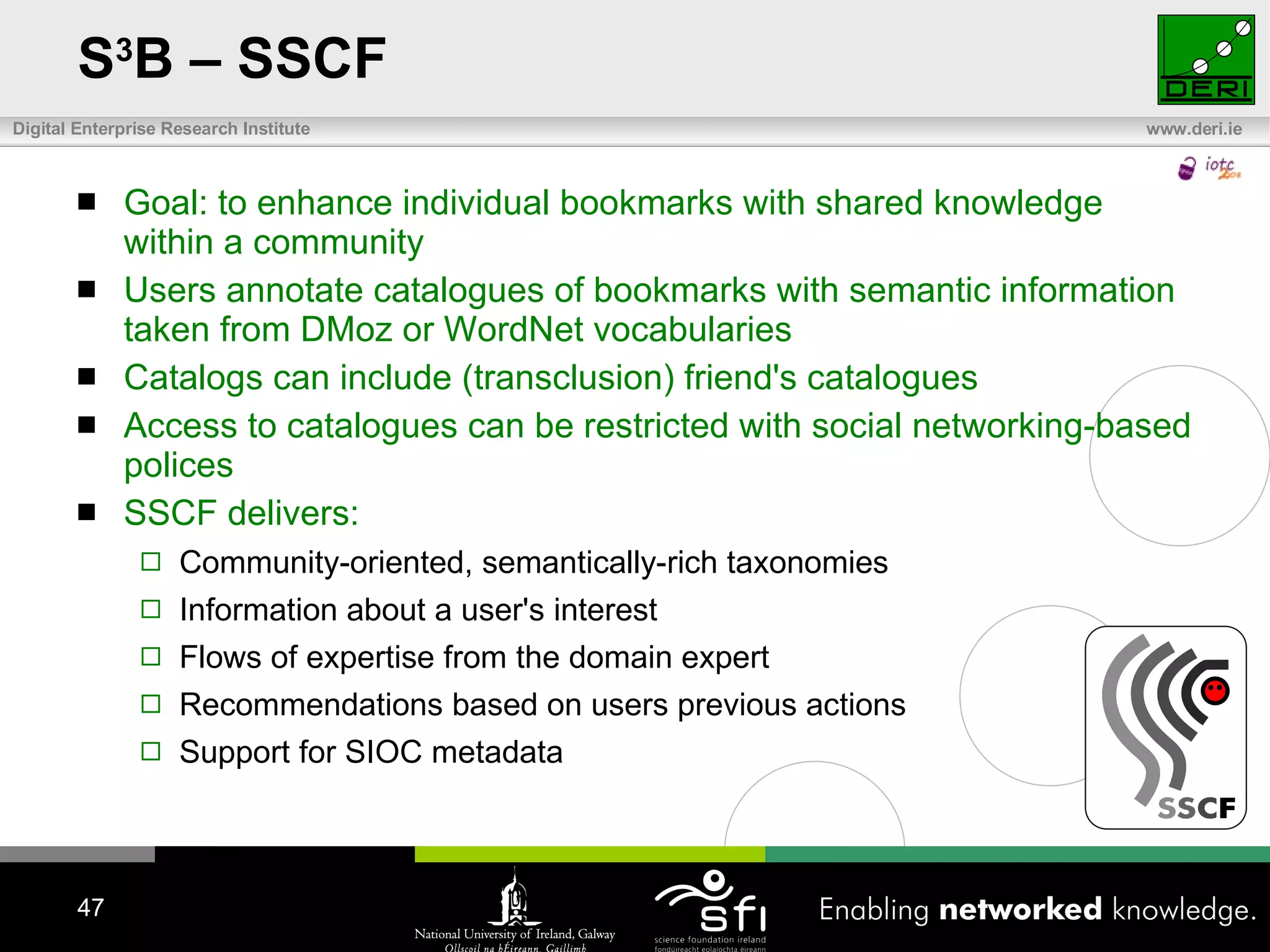 S 3 B – SSCF Goal: to enhance individual bookmarks with shared knowledge within a community Users annotate catalogues of bookmarks with semantic information taken from DMoz or WordNet vocabularies Catalogs can include (transclusion) friend's catalogues Access to catalogues can be restricted with social networking-based polices SSCF delivers: Community-oriented, semantically-rich taxonomies Information about a user's interest  Flows of expertise from the domain expert Recommendations based on users previous actions Support for SIOC metadata 