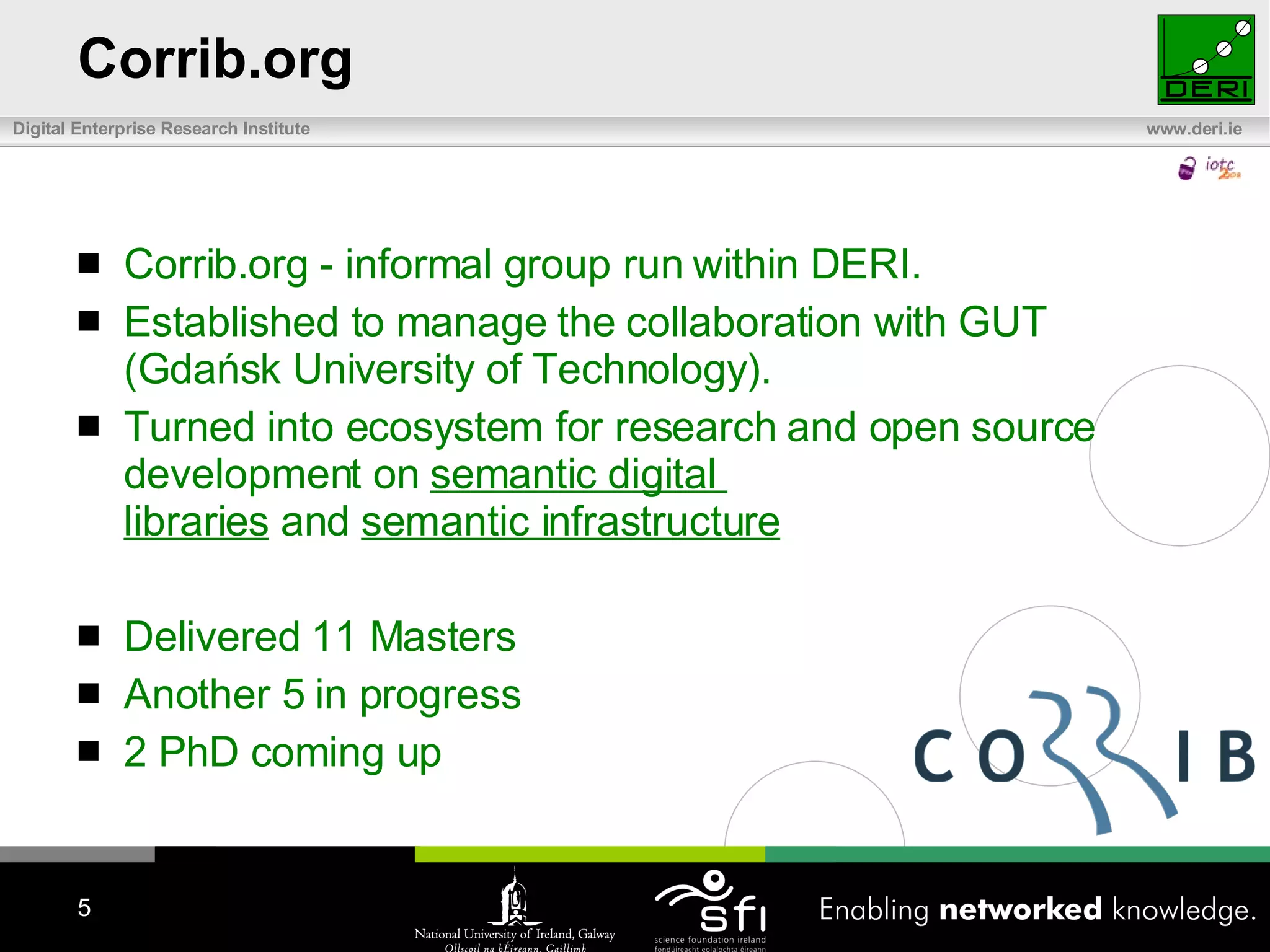 Corrib.org Corrib.org  -  informal group run within DERI.  E stablished to manage the collaboration with GUT (Gdańsk University of Technology).  T urn ed  into ecosystem for research and open source development on  semantic digital  libraries  and  semantic infrastructure   Delivered 11 Masters Another 5 in progress 2 PhD coming up  