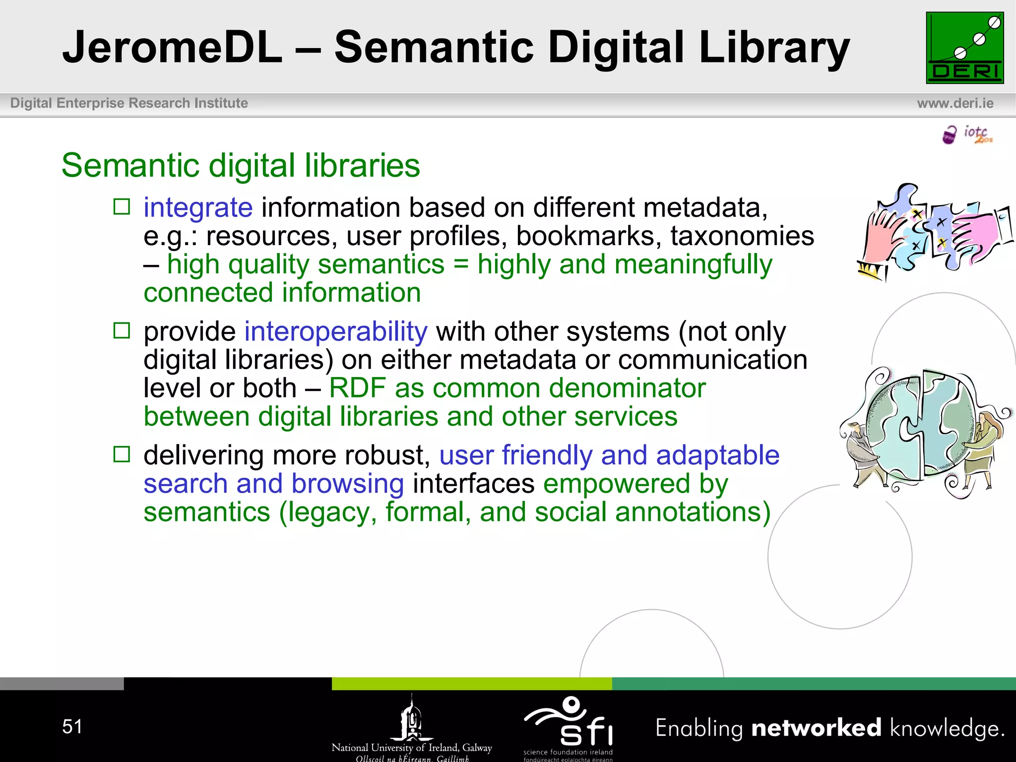 JeromeDL – Semantic Digital Library Semantic digital libraries integrate  information based on different metadata, e.g.: resources, user profiles, bookmarks, taxonomies –  high quality semantics = highly and meaningfully connected information provide  interoperability  with other systems (not only digital libraries) on either metadata or communication level or both –  RDF as common denominator between digital libraries and other services delivering more robust,  user friendly and adaptable search and browsing  interfaces  empowered by semantics (legacy, formal, and social annotations) 