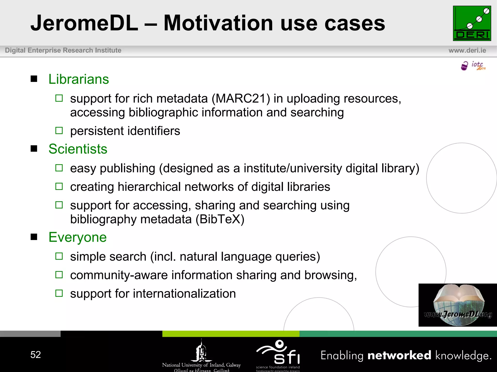JeromeDL – Motivation use cases Librarians support for rich metadata (MARC21) in uploading resources,  accessing bibliographic information and searching persistent identifiers Scientists  easy publishing (designed as a institute/university digital library) creating hierarchical networks of digital libraries support for accessing, sharing and searching using  bibliography metadata (BibTeX) Everyone simple search (incl. natural language queries)  community-aware information sharing and browsing,  support for internationalization 