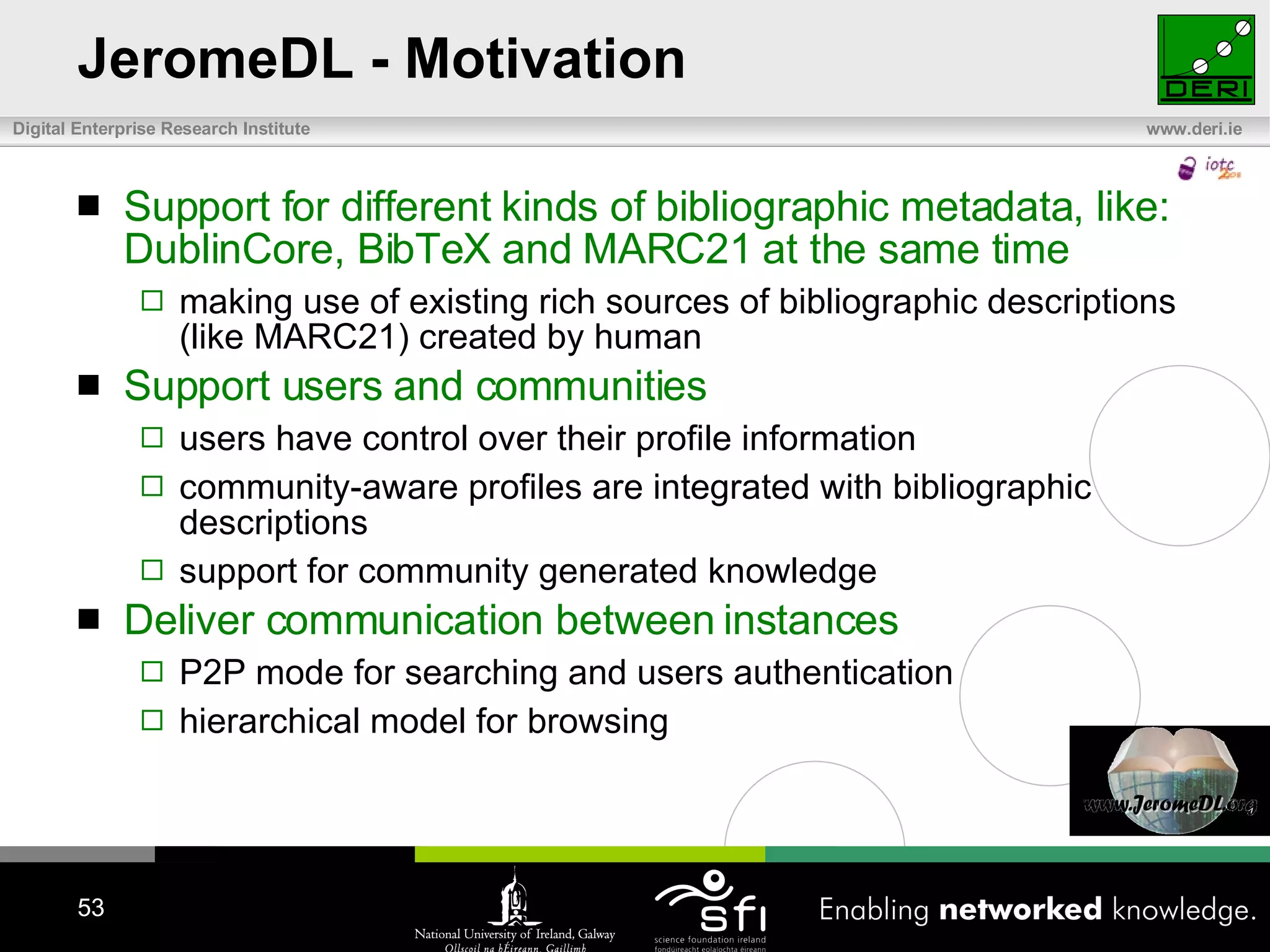 JeromeDL - Motivation Support for different kinds of bibliographic metadata, like: DublinCore, BibTeX and MARC21 at the same time making use of existing rich sources of bibliographic descriptions (like MARC21) created by human Support users and communities users have control over their profile information community-aware profiles are integrated with bibliographic descriptions support for community generated knowledge Deliver communication between instances P2P mode for searching and users authentication hierarchical model for browsing 
