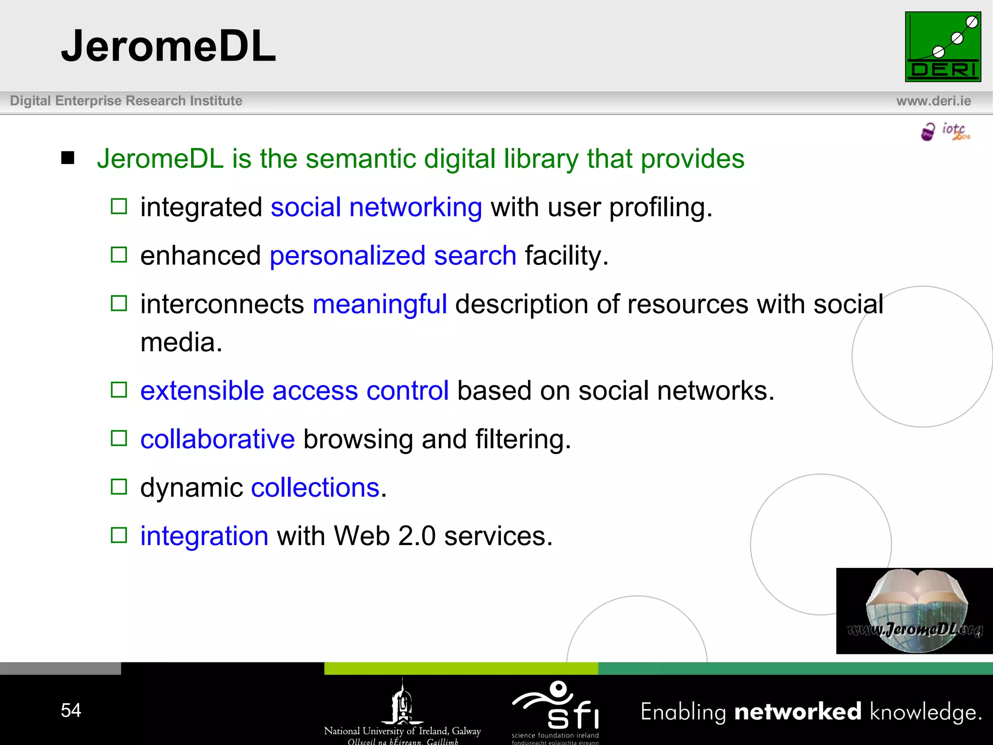 JeromeDL JeromeDL is the semantic digital library that provides integrated  social networking  with user profiling. enhanced  personalized search  facility. interconnects  meaningful  description of resources with social media. extensible access control  based on social networks. collaborative  browsing and filtering. dynamic  collections . integration  with Web 2.0 services. 