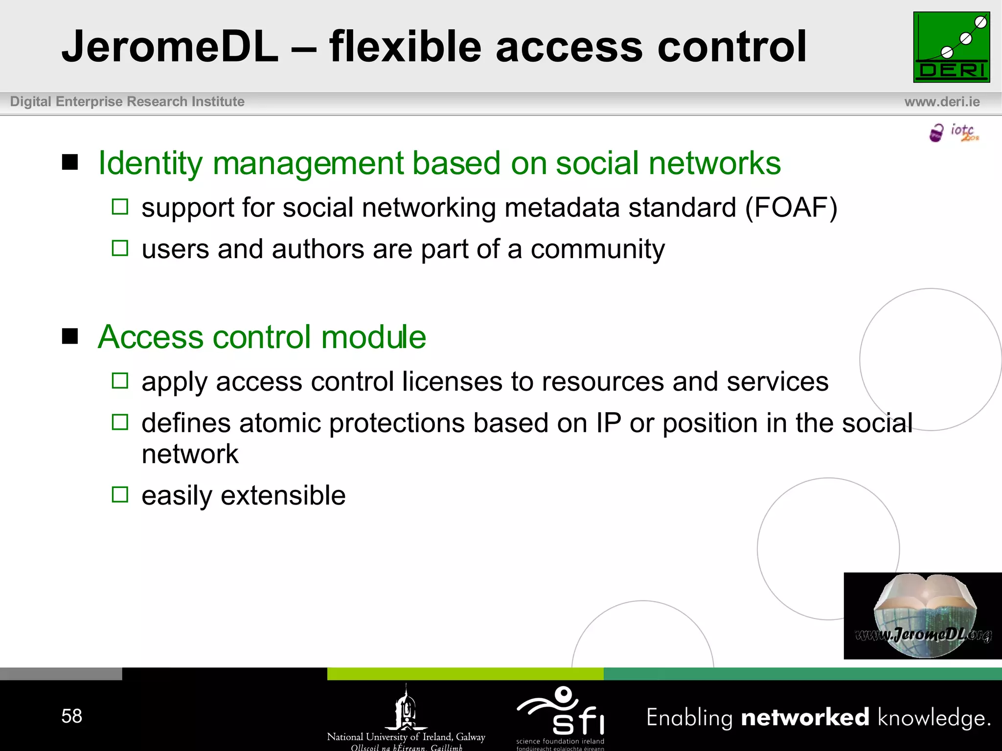 JeromeDL – flexible access control Identity management based on social networks  support for social networking metadata standard (FOAF) users and authors are part of a community Access control module apply access control licenses to resources and services defines atomic protections based on IP or position in the social network easily extensible 