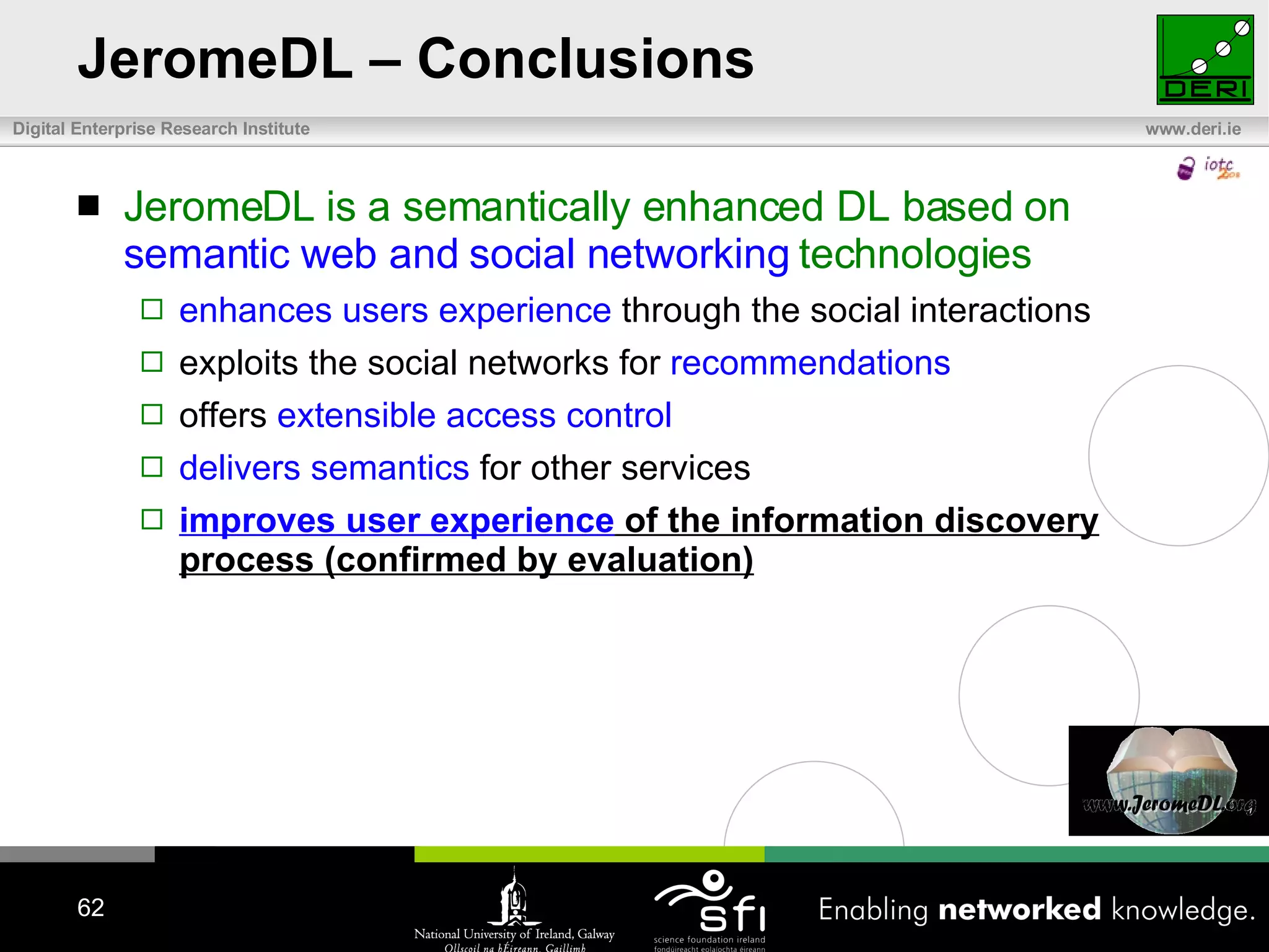 JeromeDL – Conclusions JeromeDL is a semantically enhanced DL based on  semantic web and social networking  technologies enhances users experience  through the social interactions exploits the social networks for  recommendations offers  extensible access control delivers semantics  for other services improves user experience  of the information discovery process (confirmed by evaluation) 