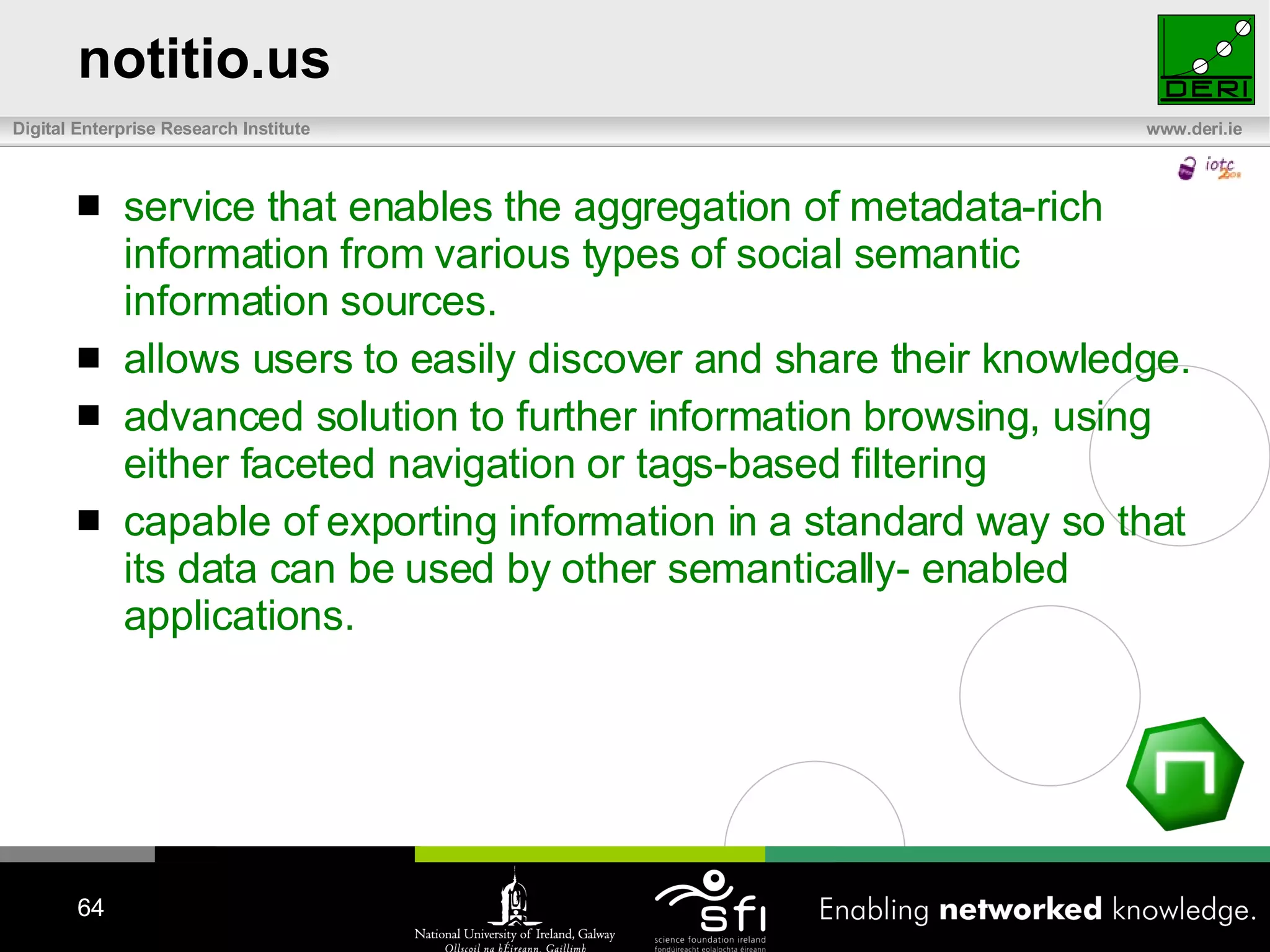 notitio.us service that enables the aggregation of metadata-rich information from various types of social semantic information sources.  allows users to easily discover and share their knowledge.  advanced solution to further information browsing, using either faceted navigation or tags-based filtering   capable of exporting information in a standard way so that its data can be used by other semantically- enabled applications. 