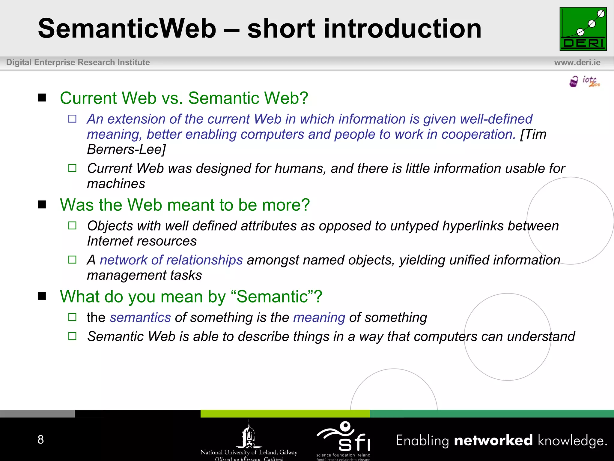 SemanticWeb – short introduction Current Web vs. Semantic Web? An extension of the current Web in which information is given well-defined meaning, better enabling computers and people to work in cooperation.  [Tim Berners-Lee] Current Web was designed for humans, and there is little information usable for machines Was the Web meant to be more? Objects with well defined attributes as opposed to untyped hyperlinks between Internet resources A  network of relationships  amongst named objects, yielding unified information management tasks What do you mean by “Semantic”? the  semantics  of something is the  meaning  of something Semantic Web is able to describe things in a way that computers can understand 