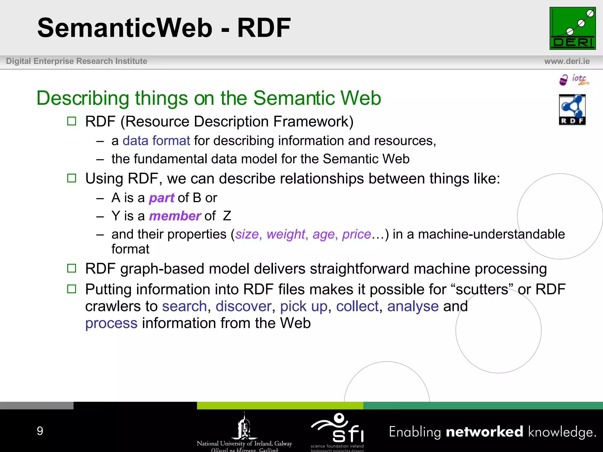 SemanticWeb - RDF Describing things on the Semantic Web RDF (Resource Description Framework) a  data format  for describing information and resources,  the fundamental data model for the Semantic Web Using RDF, we can describe relationships between things like: A is a  part  of B or Y is a  member  of  Z and their properties ( size ,  weight ,  age ,  price …) in a machine-understandable format RDF graph-based model delivers straightforward machine processing Putting information into RDF files makes it possible for “scutters” or RDF crawlers to  search ,  discover ,  pick up ,  collect ,  analyse  and  process  information from the Web 
