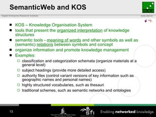 SemanticWeb and KOS KOS – Knowledge Organisation System tools that present the  organized interpretation  of knowledge structures semantic tools -  meaning of words  and other symbols as well as (semantic)  relations  between symbols and concept  organize information and promote knowledge management Examples: classification and categorization schemata (organize materials at a general level) subject headings (provide more detailed access) authority files (control variant versions of key information such as geographic names and personal names) highly structured vocabularies, such as thesauri traditional schemes, such as semantic networks and ontologies 
