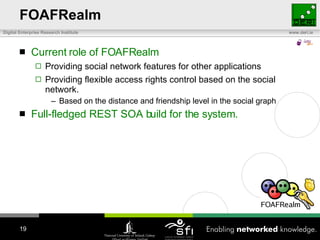 FOAFRealm Current role of FOAFRealm Providing social network features for other applications Providing flexible access rights control based on the social network. Based on the distance and friendship level in the social graph Full-fledged REST SOA build for the system. 
