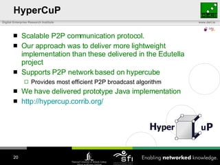 HyperCuP Scalable P2P communication protocol.  Our approach was to deliver more lightweight implementation than these delivered in the Edutella project Supports P2P network based on hypercube Provides most efficient P2P broadcast algorithm We have delivered prototype Java implementation http:// hypercup.corrib.org /   