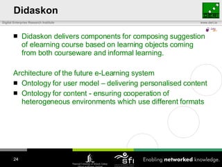 Didaskon Didaskon delivers components for composing suggestion of elearning course based on learning objects coming from both courseware and informal learning. Architecture of the future e-Learning system Ontology for user model – delivering personalised content Ontology for content - ensuring cooperation of heterogeneous environments which use different formats 