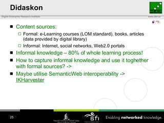 Didaskon Content sources: Formal: e-Learning courses (LOM standard), books, articles (data provided by digital library) Informal: Internet, social networks, Web2.0 portals Informal knowledge – 80% of whole learning process! How to capture informal knowledge and use it toghether with formal sources? ->  Maybe utilise SemanticWeb interoperability ->  IKHarvester 