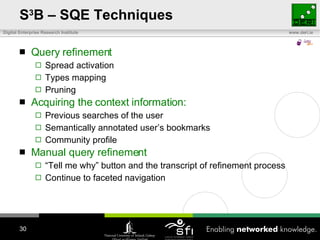 S 3 B – SQE Techniques Query refinement Spread activation Types mapping Pruning Acquiring the context information: Previous searches of the user Semantically annotated user’s bookmarks Community profile Manual query refinement “ Tell me why” button and the transcript of refinement process Continue to faceted navigation 